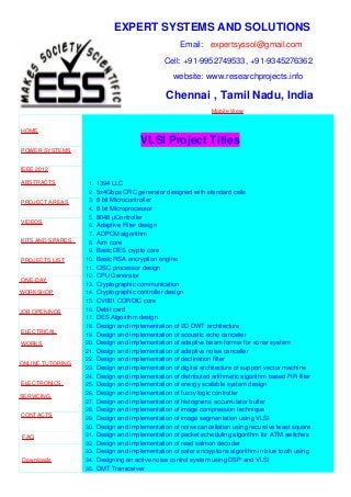 EXPERT SYSTEMS AND SOLUTIONS
Email: expertsyssol@gmail.com
Cell: +91-9952749533, +91-9345276362
website: www.researchprojects.info
Chennai , Tamil Nadu, India
Mobile View
HOME
POWER SYSTEMS
IEEE 2012
ABSTRACTS
PROJECT AREAS
VIDEOS
KITS AND SPARES
PROJECTS LIST
ONE-DAY
WORKSHOP
JOB OPENINGS
ELECTRICAL
WORKS
ONLINE TUTORING
ELECTRONICS
SERVICING
CONTACTS
FAQ
Downloads
VLSI Project Titles
1. 1394 LLC
2. 5x4Gbps CRC generator designed with standard cells
3. 8 bit Microcontroller
4. 8 bit Microprocessor
5. 8048 µController
6. Adaptive Filter design
7. ADPCM algorithm
8. Arm core
9. Basic DES crypto core
10. Basic RSA encryption engine
11. CISC processor design
12. CPU Generator
13. Cryptographic communication
14. Cryptographic controller design
15. CV001 CORDIC core
16. Debit card
17. DES Algorithm design
18. Design and implementation of 2D DWT architecture
19. Design and implementation of acoustic echo canceller
20. Design and implementation of adaptive beam former for sonar system
21. Design and implementation of adaptive noise canceller
22. Design and implementation of declination filter
23. Design and implementation of digital architecture of support vector machine
24. Design and implementation of distributed arithmetic algorithm based FIR filter
25. Design and implementation of energy scalable system design
26. Design and implementation of fuzzy logic controller
27. Design and implementation of histograms accumulator buffer
28. Design and implementation of image compression technique
29. Design and implementation of image segmentation using VLSI
30. Design and implementation of noise cancellation using recursive least square
31. Design and implementation of packet scheduling algorithm for ATM switches
32. Design and implementation of read salmon decoder
33. Design and implementation of safer encryptions algorithm in blue tooth using
34. Designing an active noise control system using DSP and VLSI
35. DMT Transceiver
 
