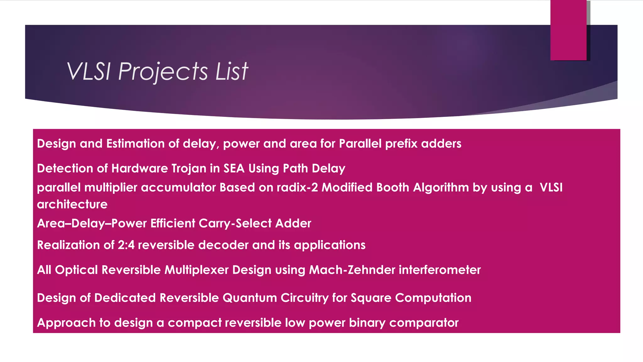 Design and Estimation of delay, power and area for Parallel prefix adders
Detection of Hardware Trojan in SEA Using Path Delay
parallel multiplier accumulator Based on radix-2 Modified Booth Algorithm by using a VLSI
architecture
Area–Delay–Power Efficient Carry-Select Adder
Realization of 2:4 reversible decoder and its applications
All Optical Reversible Multiplexer Design using Mach-Zehnder interferometer
Design of Dedicated Reversible Quantum Circuitry for Square Computation
Approach to design a compact reversible low power binary comparator
VLSI Projects List
 