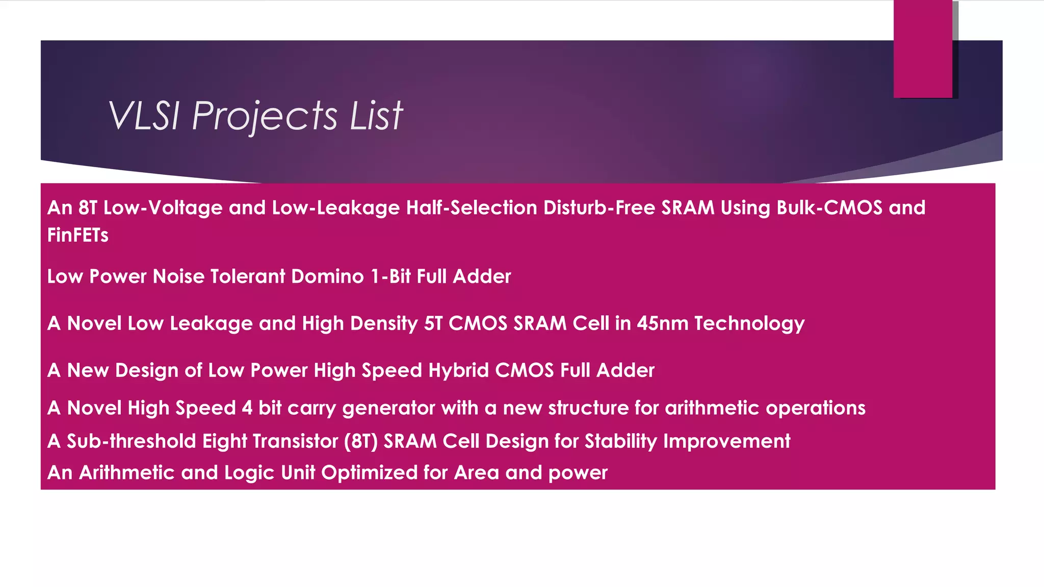 An 8T Low-Voltage and Low-Leakage Half-Selection Disturb-Free SRAM Using Bulk-CMOS and
FinFETs
Low Power Noise Tolerant Domino 1-Bit Full Adder
A Novel Low Leakage and High Density 5T CMOS SRAM Cell in 45nm Technology
A New Design of Low Power High Speed Hybrid CMOS Full Adder
A Novel High Speed 4 bit carry generator with a new structure for arithmetic operations
A Sub-threshold Eight Transistor (8T) SRAM Cell Design for Stability Improvement
An Arithmetic and Logic Unit Optimized for Area and power
VLSI Projects List
 