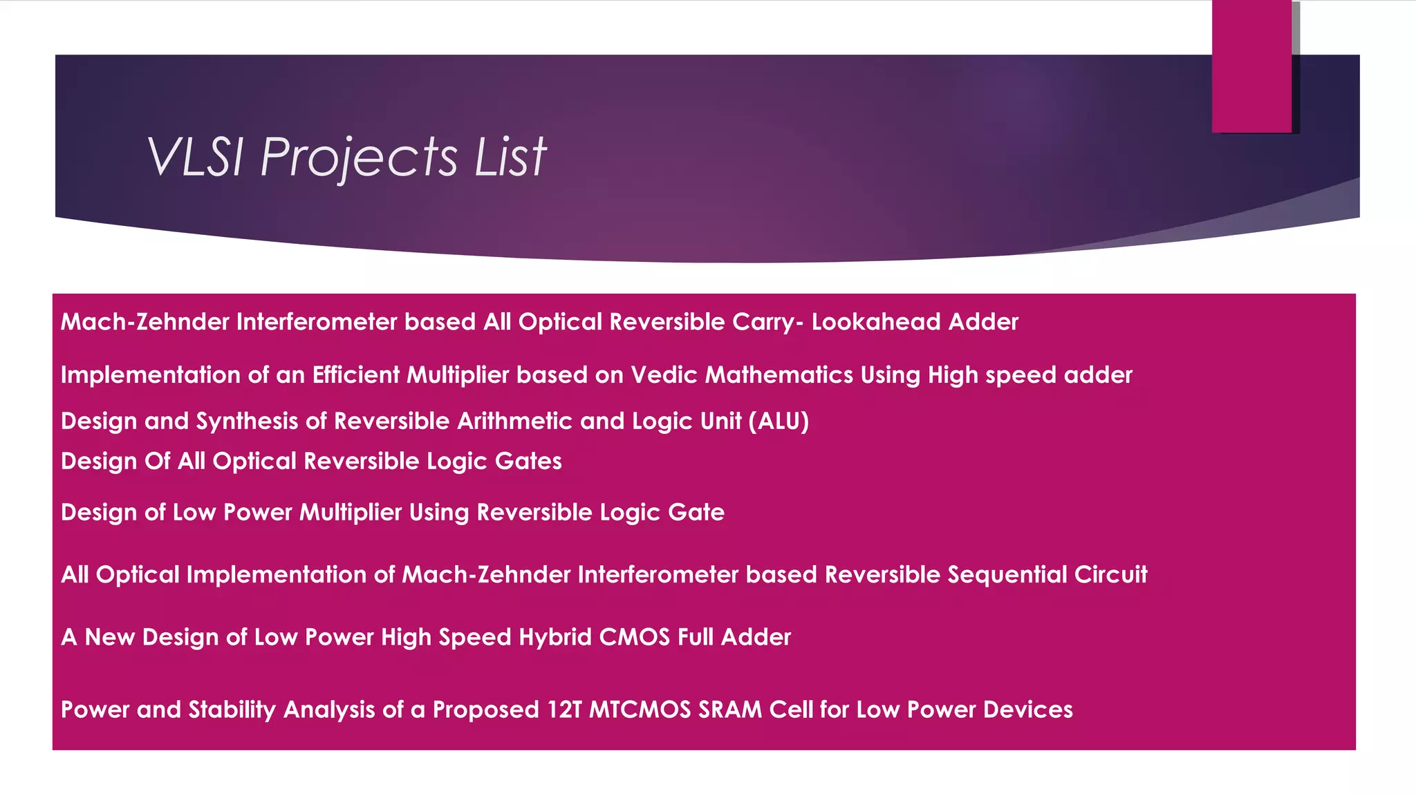 Mach-Zehnder Interferometer based All Optical Reversible Carry- Lookahead Adder
Implementation of an Efficient Multiplier based on Vedic Mathematics Using High speed adder
Design and Synthesis of Reversible Arithmetic and Logic Unit (ALU)
Design Of All Optical Reversible Logic Gates
Design of Low Power Multiplier Using Reversible Logic Gate
All Optical Implementation of Mach-Zehnder Interferometer based Reversible Sequential Circuit
A New Design of Low Power High Speed Hybrid CMOS Full Adder
Power and Stability Analysis of a Proposed 12T MTCMOS SRAM Cell for Low Power Devices
VLSI Projects List
 