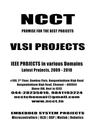 NCCT
                             •




         PROMISE FOR THE BEST PROJECTS



VLSI PROJECTS
IEEE PROJECTS in various Domains
         Latest Projects, 2009 - 2010

#109, 2 nd Floor, Bombay Flats, Nungambakkam High Road
    Nungambakkam High Road, Chennai – 600034
                   Above IOB, Next to ICICI
044-28235816, 9841193224
 ncctchennai@gmail.com
       www.ncct.in


ncctchennai@gmail.com, www.ncct.in, www.ieee2009.com
EMBEDDED SYSTEM PROJECTS
    044-28235816, 9841193224, 9380102891
 Microcontrollers | VLSI | DSP | Matlab | Robotics
   NCCT, 109. 2 nd Floor, Bombay Flats, Nungambakkam High Road,
    Nungambakkam, Chennai – 600034. Next to ICICI, Above IOB
 