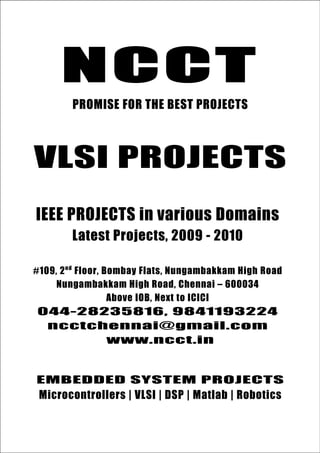 NCCT
         PROMISE FOR THE BEST PROJECTS



VLSI PROJECTS
IEEE PROJECTS in various Domains
         Latest Projects, 2009 - 2010

#109, 2 nd Floor, Bombay Flats, Nungambakkam High Road
     Nungambakkam High Road, Chennai – 600034
                   Above IOB, Next to ICICI
044-28235816, 9841193224
 ncctchennai@gmail.com
       www.ncct.in


EMBEDDED SYSTEM www.ieee2009.com
ncctchennai@gmail.com, www.ncct.in, PROJECTS
 Microcontrollers | VLSI | DSP | Matlab | Robotics
    044-28235816, 9841193224, 9380102891
   NCCT, 109. 2 nd Floor, Bombay Flats, Nungambakkam High Road,
    Nungambakkam, Chennai – 600034. Next to ICICI, Above IOB
 