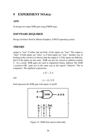 9 EXPERIMENT NO.6(a)
AIM
To design two input XOR gate using CMOS logic.
SOFTWARE REQUIRED
Design Architect Tool by Mentor Graphics, LINUX operating system.
THEORY
output is ”true” if either, but not both, of the inputs are ”true.” The output is
”false” if both inputs are ”false” or if both inputs are ”true.” Another way of
looking at this circuit is to observe that the output is 1 if the inputs are different,
but 0 if the inputs are the same. XOR can also be viewed as addition modulo
2. As a result, XOR gates are used to implement binary addition The XOR
( exclusive-OR ) gate acts in the same way as the logical ”either/or.” The in
computers. The algebraic expressions
A.B + A.B
and
(A + B).A.B
both represent the XOR gate with inputs A and B.
Figure 23: XOR Gate and its truth table
26
 