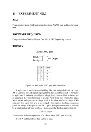11 EXPERIMENT NO.7
AIM
To design two input AND gate using two input NAND gate and inverter sym-
bols.
SOFTWARE REQUIRED
Design Architect Tool by Mentor Graphics, LINUX operating system.
THEORY
Figure 29: Two input AND gate with truth table
A logic gate is an elementary building block of a digital circuit. A Logic
AND Gate is a type of digital logic gate that has an output which is normally
at logic level 0 and only goes high to a logic level 1 when all of its inputs are
at logic level 1. The output state of a Logic AND Gate only returns low again
when any of its inputs are at a logic level 0. In other words for a logic AND
gate, any low input will give a low output. The logic or Boolean expression
given for a logic AND gate is that for Logical Multiplication which is denoted
by a single dot or full stop symbol,( . ) giving us the Boolean expression of:
A.B = Output
Then we can deﬁne the operation of a 2-input logic AND gate as being:
If both A and B are true, then Output is true.
32
 