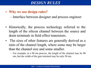 DESIGN RULES
UNIT – II CIRCUIT DESIGN PROCESSES
• Why we use design rules?
– Interface between designer and process engineer
• Historically, the process technology referred to the
length of the silicon channel between the source and
drain terminals in field effect transistors.
• The sizes of other features are generally derived as a
ratio of the channel length, where some may be larger
than the channel size and some smaller.
– For example, in a 90 nm process, the length of the channel may be 90
nm, but the width of the gate terminal may be only 50 nm.
 
