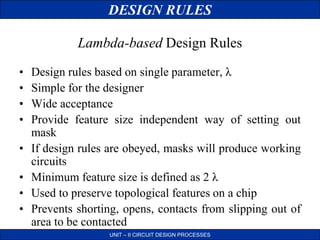 DESIGN RULES
UNIT – II CIRCUIT DESIGN PROCESSES
• Design rules based on single parameter, λ
• Simple for the designer
• Wide acceptance
• Provide feature size independent way of setting out
mask
• If design rules are obeyed, masks will produce working
circuits
• Minimum feature size is defined as 2 λ
• Used to preserve topological features on a chip
• Prevents shorting, opens, contacts from slipping out of
area to be contacted
Lambda-based Design Rules
 
