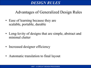 DESIGN RULES
UNIT – II CIRCUIT DESIGN PROCESSES
• Ease of learning because they are
scalable, portable, durable
• Long-levity of designs that are simple, abstract and
minimal clutter
• Increased designer efficiency
• Automatic translation to final layout
Advantages of Generalized Design Rules
 