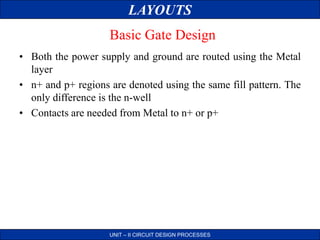 LAYOUTS
UNIT – II CIRCUIT DESIGN PROCESSES
Basic Gate Design
• Both the power supply and ground are routed using the Metal
layer
• n+ and p+ regions are denoted using the same fill pattern. The
only difference is the n-well
• Contacts are needed from Metal to n+ or p+
 