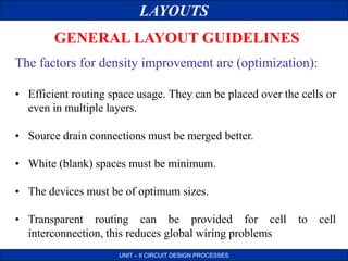 LAYOUTS
UNIT – II CIRCUIT DESIGN PROCESSES
GENERAL LAYOUT GUIDELINES
The factors for density improvement are (optimization):
• Efficient routing space usage. They can be placed over the cells or
even in multiple layers.
• Source drain connections must be merged better.
• White (blank) spaces must be minimum.
• The devices must be of optimum sizes.
• Transparent routing can be provided for cell to cell
interconnection, this reduces global wiring problems
 