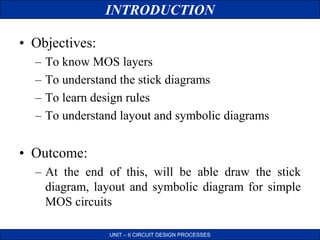 • Objectives:
– To know MOS layers
– To understand the stick diagrams
– To learn design rules
– To understand layout and symbolic diagrams
• Outcome:
– At the end of this, will be able draw the stick
diagram, layout and symbolic diagram for simple
MOS circuits
INTRODUCTION
UNIT – II CIRCUIT DESIGN PROCESSES
 
