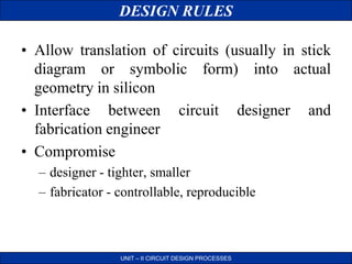DESIGN RULES
UNIT – II CIRCUIT DESIGN PROCESSES
• Allow translation of circuits (usually in stick
diagram or symbolic form) into actual
geometry in silicon
• Interface between circuit designer and
fabrication engineer
• Compromise
– designer - tighter, smaller
– fabricator - controllable, reproducible
 