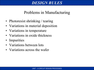 DESIGN RULES
UNIT – II CIRCUIT DESIGN PROCESSES
• Photoresist shrinking / tearing
• Variations in material deposition
• Variations in temperature
• Variations in oxide thickness
• Impurities
• Variations between lots
• Variations across the wafer
Problems in Manufacturing
 