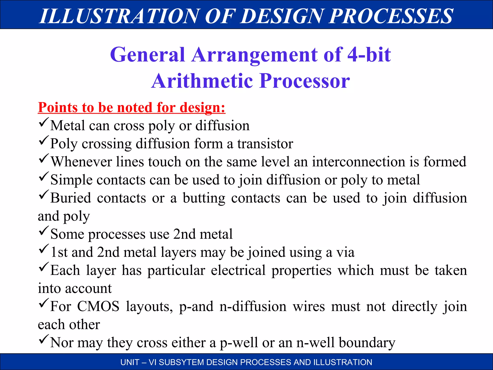 ILLUSTRATION OF DESIGN PROCESSES
General Arrangement of 4-bit
Arithmetic Processor
Points to be noted for design:
Metal can cross poly or diffusion
Poly crossing diffusion form a transistor
Whenever lines touch on the same level an interconnection is formed
Simple contacts can be used to join diffusion or poly to metal
Buried contacts or a butting contacts can be used to join diffusion
and poly
Some processes use 2nd metal
1st and 2nd metal layers may be joined using a via
Each layer has particular electrical properties which must be taken
into account
For CMOS layouts, p-and n-diffusion wires must not directly join
each other
Nor may they cross either a p-well or an n-well boundary
UNIT – VI SUBSYTEM DESIGN PROCESSES AND ILLUSTRATION

 