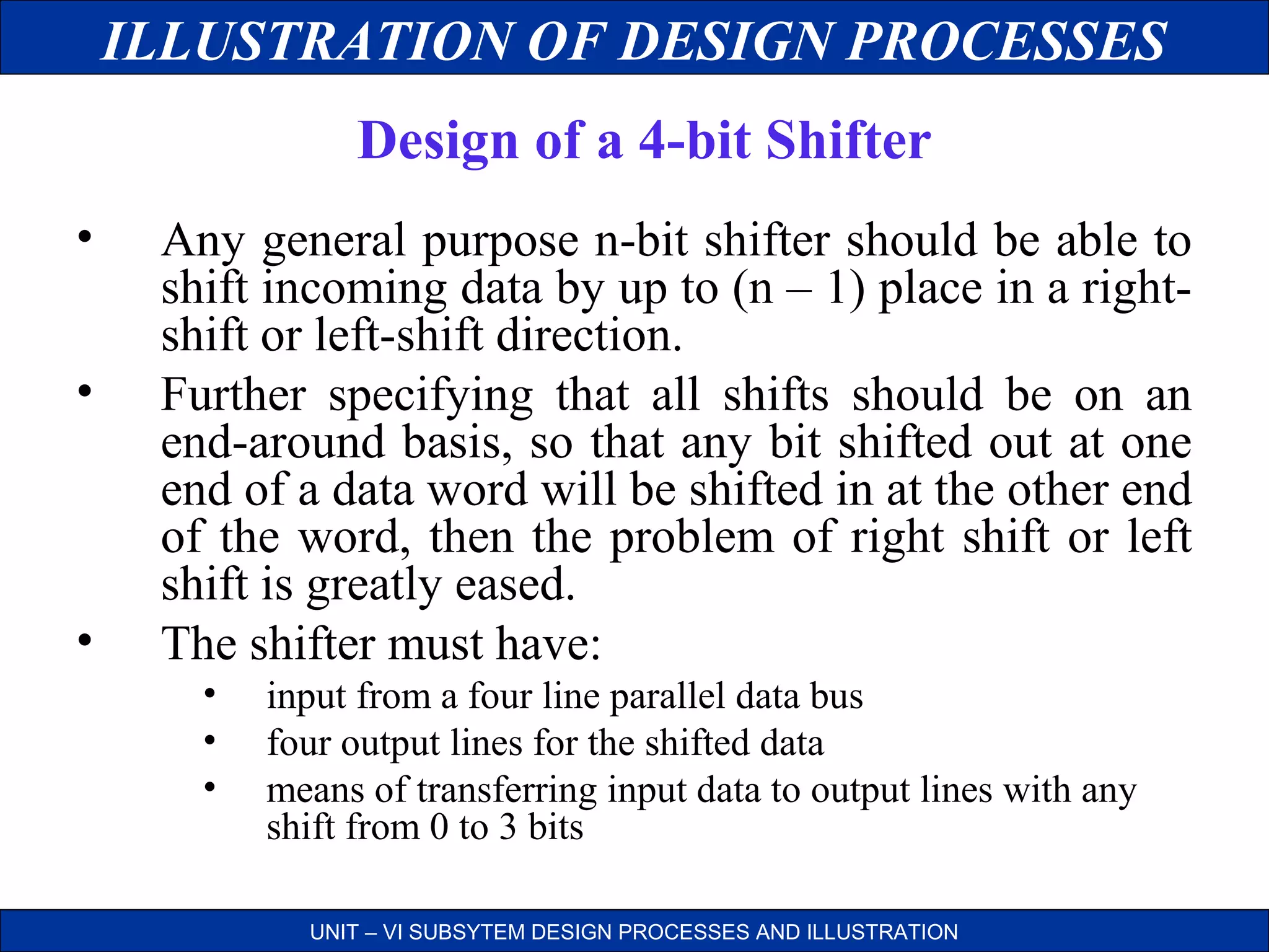 ILLUSTRATION OF DESIGN PROCESSES
Design of a 4-bit Shifter
•
•

•

Any general purpose n-bit shifter should be able to
shift incoming data by up to (n – 1) place in a rightshift or left-shift direction.
Further specifying that all shifts should be on an
end-around basis, so that any bit shifted out at one
end of a data word will be shifted in at the other end
of the word, then the problem of right shift or left
shift is greatly eased.
The shifter must have:
•
•
•

input from a four line parallel data bus
four output lines for the shifted data
means of transferring input data to output lines with any
shift from 0 to 3 bits
UNIT – VI SUBSYTEM DESIGN PROCESSES AND ILLUSTRATION

 