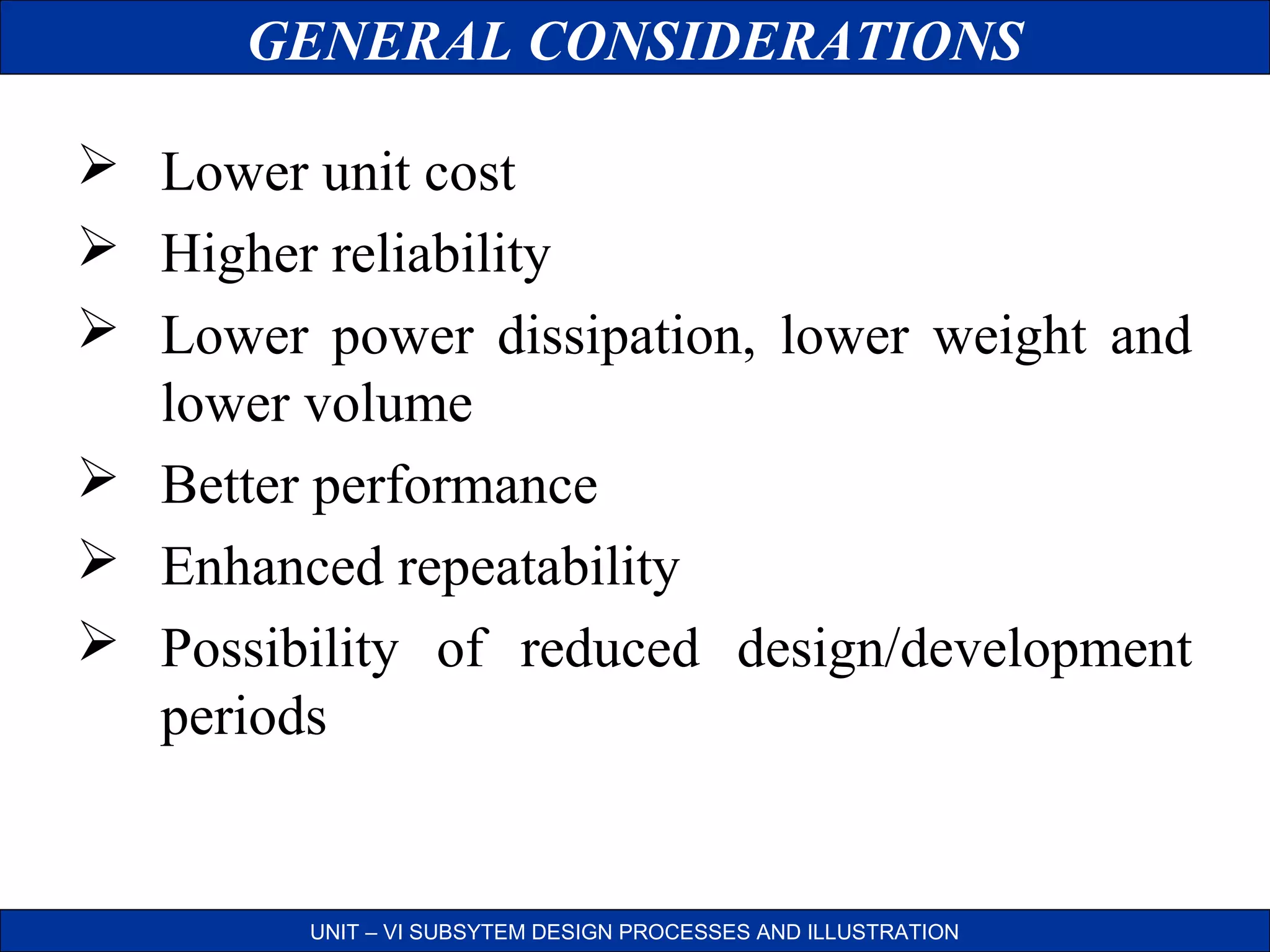 GENERAL CONSIDERATIONS
 Lower unit cost
 Higher reliability
 Lower power dissipation, lower weight and
lower volume
 Better performance
 Enhanced repeatability
 Possibility of reduced design/development
periods

UNIT – VI SUBSYTEM DESIGN PROCESSES AND ILLUSTRATION

 