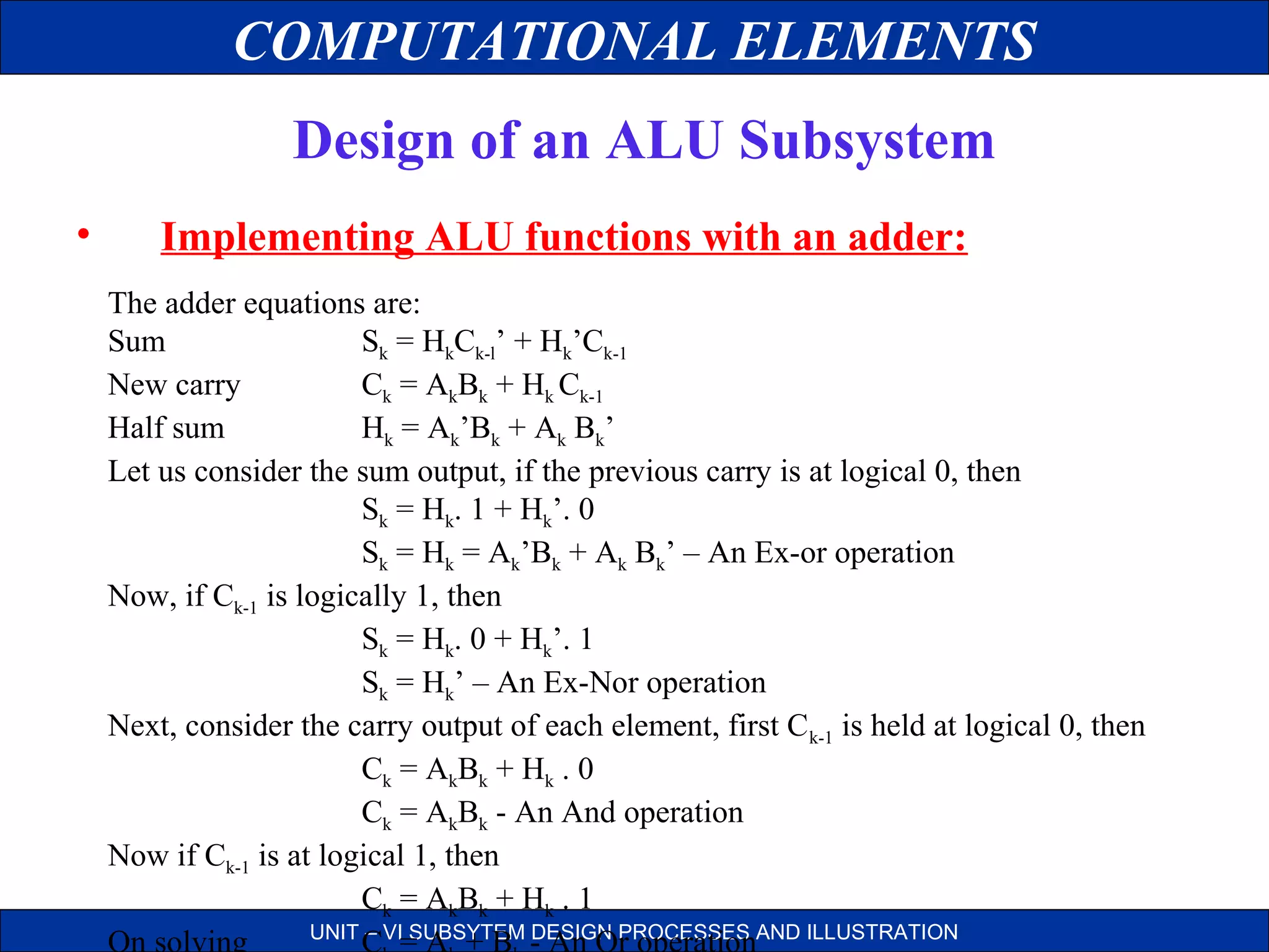 COMPUTATIONAL ELEMENTS
Design of an ALU Subsystem
•

Implementing ALU functions with an adder:
The adder equations are:
Sum
Sk = HkCk-l’ + Hk’Ck-1
New carry
Ck = AkBk + Hk Ck-1
Half sum
Hk = Ak’Bk + Ak Bk’
Let us consider the sum output, if the previous carry is at logical 0, then
Sk = Hk. 1 + Hk’. 0
Sk = Hk = Ak’Bk + Ak Bk’ – An Ex-or operation
Now, if Ck-1 is logically 1, then
Sk = Hk. 0 + Hk’. 1
Sk = Hk’ – An Ex-Nor operation
Next, consider the carry output of each element, first C k-1 is held at logical 0, then
Ck = AkBk + Hk . 0
Ck = AkBk - An And operation
Now if Ck-1 is at logical 1, then
Ck = AkBk + Hk . 1
UNIT – VI SUBSYTEM DESIGN PROCESSES AND ILLUSTRATION
On solving
C = A + B - An Or operation

 