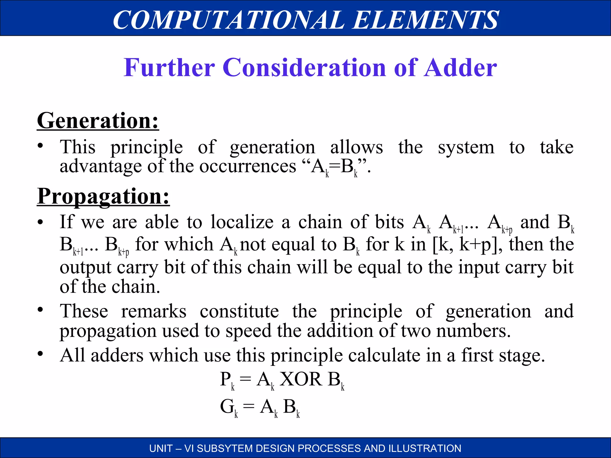 COMPUTATIONAL ELEMENTS
Further Consideration of Adder
Generation:
• This principle of generation allows the system to take
advantage of the occurrences “Ak=Bk”.

Propagation:
• If we are able to localize a chain of bits Ak Ak+1... Ak+p and Bk
Bk+1... Bk+p for which Ak not equal to Bk for k in [k, k+p], then the
output carry bit of this chain will be equal to the input carry bit
of the chain.
• These remarks constitute the principle of generation and
propagation used to speed the addition of two numbers.
• All adders which use this principle calculate in a first stage.
Pk = Ak XOR Bk
Gk = Ak Bk
UNIT – VI SUBSYTEM DESIGN PROCESSES AND ILLUSTRATION

 