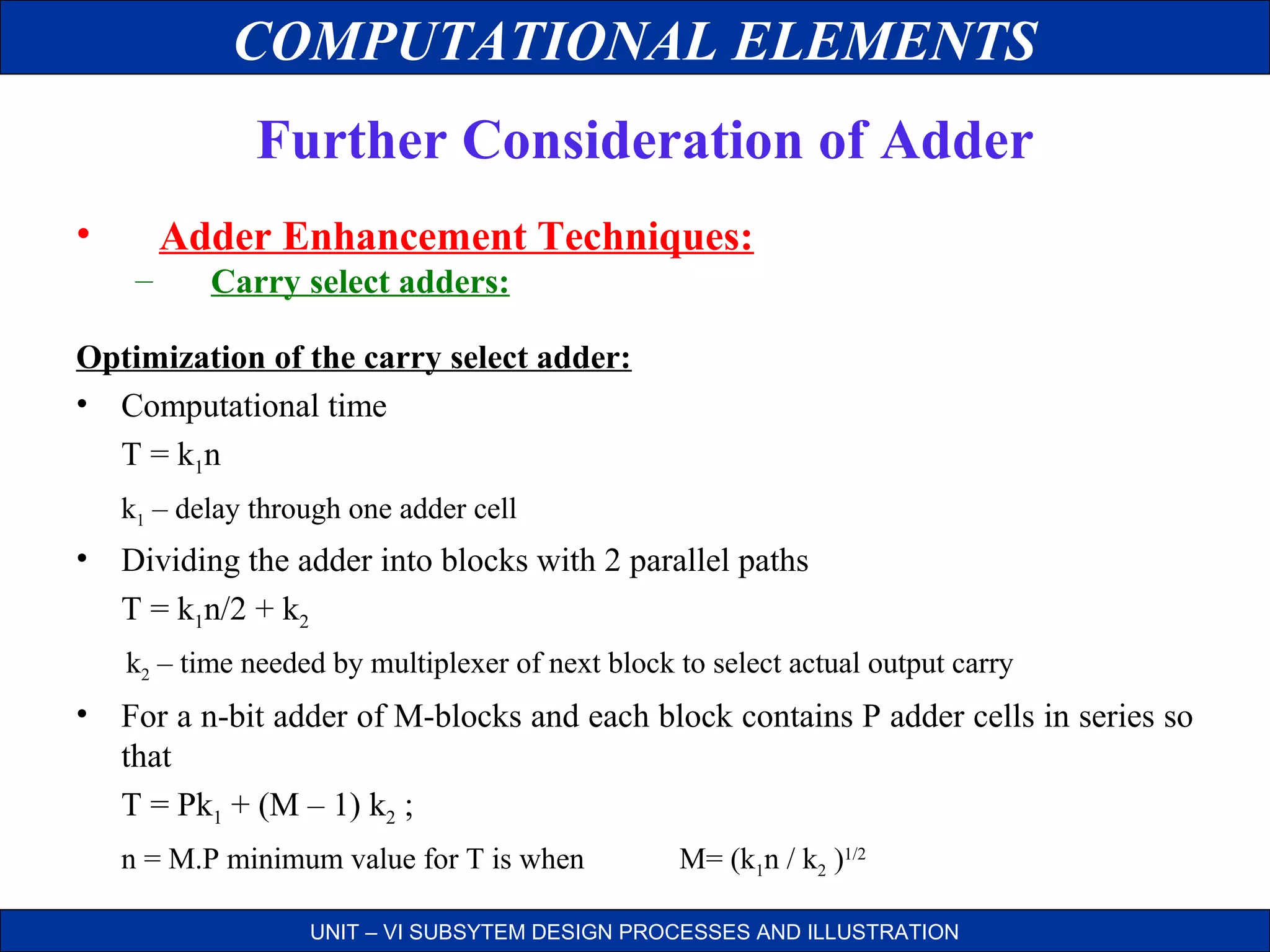 COMPUTATIONAL ELEMENTS
Further Consideration of Adder
•

Adder Enhancement Techniques:
–

Carry select adders:

Optimization of the carry select adder:
• Computational time
T = k1 n
k1 – delay through one adder cell

• Dividing the adder into blocks with 2 parallel paths
T = k1n/2 + k2
k2 – time needed by multiplexer of next block to select actual output carry

• For a n-bit adder of M-blocks and each block contains P adder cells in series so
that
T = Pk1 + (M – 1) k2 ;
n = M.P minimum value for T is when

M= (k1n / k2 )1/2

UNIT – VI SUBSYTEM DESIGN PROCESSES AND ILLUSTRATION

 