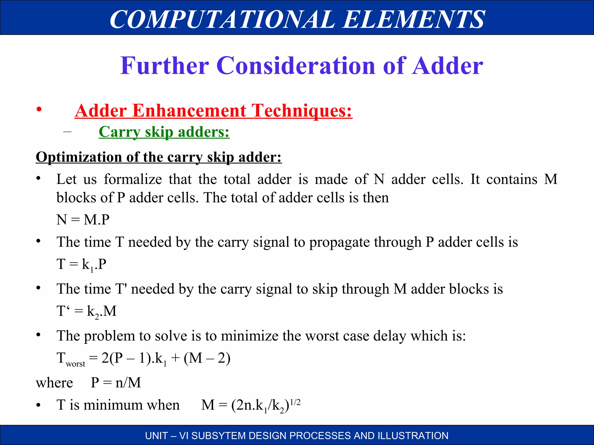 COMPUTATIONAL ELEMENTS
Further Consideration of Adder
•

Adder Enhancement Techniques:
–

Carry skip adders:

Optimization of the carry skip adder:
• Let us formalize that the total adder is made of N adder cells. It contains M
blocks of P adder cells. The total of adder cells is then
N = M.P
• The time T needed by the carry signal to propagate through P adder cells is
T = k1.P
• The time T' needed by the carry signal to skip through M adder blocks is
T‘ = k2.M
• The problem to solve is to minimize the worst case delay which is:
Tworst = 2(P – 1).k1 + (M – 2)
where P = n/M
• T is minimum when

M = (2n.k1/k2)1/2

UNIT – VI SUBSYTEM DESIGN PROCESSES AND ILLUSTRATION

 