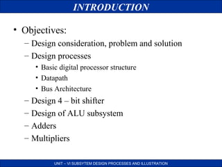 INTRODUCTION
• Objectives:
– Design consideration, problem and solution
– Design processes
• Basic digital processor structure
• Datapath
• Bus Architecture

–
–
–
–

Design 4 – bit shifter
Design of ALU subsystem
Adders
Multipliers
UNIT – VI SUBSYTEM DESIGN PROCESSES AND ILLUSTRATION

 