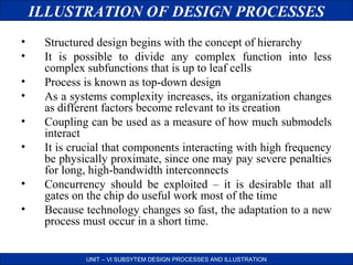 ILLUSTRATION OF DESIGN PROCESSES
•
•
•
•
•
•
•
•

Structured design begins with the concept of hierarchy
It is possible to divide any complex function into less
complex subfunctions that is up to leaf cells
Process is known as top-down design
As a systems complexity increases, its organization changes
as different factors become relevant to its creation
Coupling can be used as a measure of how much submodels
interact
It is crucial that components interacting with high frequency
be physically proximate, since one may pay severe penalties
for long, high-bandwidth interconnects
Concurrency should be exploited – it is desirable that all
gates on the chip do useful work most of the time
Because technology changes so fast, the adaptation to a new
process must occur in a short time.
UNIT – VI SUBSYTEM DESIGN PROCESSES AND ILLUSTRATION

 