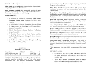17
Test interface and boundary scan.
System Testing and test for SOCs, Iddq testing, Delay fault testing, BIST for
testing of logic and memories, Test automation.
Design Verification Techniques based on simulation, analytical and formal
approaches, Functional verification, Timing verification, Formal verification,
Basics of equivalence checking and model checking,
REFERENCE BOOKS :
1. M. Abramovici, M. A. Breuer, A. D. Friedman, “Digital Systems
Testing and Testable Design” Piscataway, New Jersey: IEEE
Press, 1994
2. M. Bushnell and V. D. Agarwal, "Essentials of Electronic Testing
for Digital, Memory and Mixed-Signal VLSI Circuits", Kluwer
Academic Publishers, 2000
3. T.Kropf, "Introduction to Formal Hardware Verification",
Springer Verlag, 2000.
4. P. Rashinkar, Paterson and L. Singh, "System-on-a-Chip
Verification-Methodology and Techniques", Kluwer Academic
Publishers, 2001.
5. Samiha Mourad and Yervant Zorian, “Principles of Testing
Electronic Systems”, Wiley (2000).
ELECTIVE -II
DESIGN OF VLSI SYSTEMS
Subject Code : 08EC027 IA Marks : 50
No. of Lecture Hours /week : 04 Exam Hours : 03
Total no. of Lecture Hours : 52 Exam Marks : 100
VLSI System Design Methodology: Structure Design, Strategy, Hierarchy,
Regularity, Modularity, and Locality. System on Chip Design options:
Programmable logic and structures, Programmable interconnect,
18
programmable gate arrays, Sea of gate and gate array design, standard cell
design, full custom mask design.
Chip Design Methods: Behavioral synthesis, RTL synthesis, Logic
optimization and structural tools layout synthesis, layout synthesis, EDA
Tools for System
Design Capture Tools: HDL Design, Schematic Design, Layout Design,
Floor planning and Chip Composition. Design Verification Tools: Simulation
Timing Verifiers, Net List Comparison Layout Extraction, Design Rule
Verification.
Data Path Sub System Design: Introduction, Addition, Subtraction,
Comparators, Counters, Boolean logical operations, coding, shifters,
Multiplication, Parallel Prefix computations
Array Subsystem Design: SRAM, Special purpose RAMs, DRAM, Read
only memory, Content Addressable memory, Programmable logic arrays.
Control Unit Design: Finite State Machine (FSM) Design, Control Logic
Implementation: PLA control implementation, ROM control implementation.
Special Purpose Subsystems: Packaging, power distribution, I/O, Clock,
Transconductance amplifier, follower integrated circuits, etc
Design Economics: Nonrecurring and recurring engineering Costs, Fixed
Costs, Schedule, Person power, example
VLSI System Testing & Verification: Introduction, A walk through the
Test Process, Reliability, Logic Verification Principles, Silicon Debug
Principles, Manufacturing Test Principles, Design for Testability, Boundary
Scan
VLSI Applications: Case Study: RISC microcontroller, ATM Switch,
etc.
REFERENCE BOOKS:
1. Neil H.E. Weste, Davir Harris, “CMOS VLSI Design: A Circuits
and System Perspectives” Addison Wesley - Pearson Education,
3rd
Edition, 2004.
2. Wayne, Wolf, “Modern VLSI Design: System on Silicon”
Prentice Hall PTR/Pearson Education, Second Edition, 1998
 