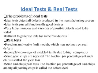 Ideal Tests & Real Tests
The problems of ideal tests
Ideal tests detect all defects produced in the manufacturing process
Ideal tests pass all functionally good devices
Very large numbers and varieties of possible defects need to be
tested
Difficult to generate tests for some real defects
Real tests
Based on analyzable fault models, which may not map on real
defects
Incomplete coverage of modeled faults due to high complexity
Some good chips are rejected. The fraction (or percentage) of such
chips is called the yield loss
Some bad chips pass tests. The fraction (or percentage) of bad chips
among all passing chips is called the defect level
 