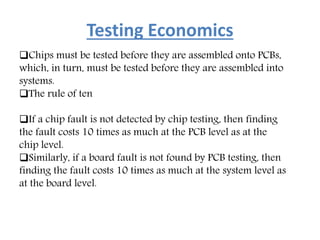 Testing Economics
Chips must be tested before they are assembled onto PCBs,
which, in turn, must be tested before they are assembled into
systems.
The rule of ten
If a chip fault is not detected by chip testing, then finding
the fault costs 10 times as much at the PCB level as at the
chip level.
Similarly, if a board fault is not found by PCB testing, then
finding the fault costs 10 times as much at the system level as
at the board level.
 