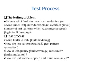 Test Process
The testing problem
Given a set of faults in the circuit under test (or
device under test), how do we obtain a certain (small)
number of test patterns which guarantees a certain
(high) fault coverage?
Test process
What faults to test? (fault modeling)
How are test pattern obtained? (test pattern
generation)
How is test quality (fault coverage) measured?
(fault simulation)?
How are test vectors applied and results evaluated?
 