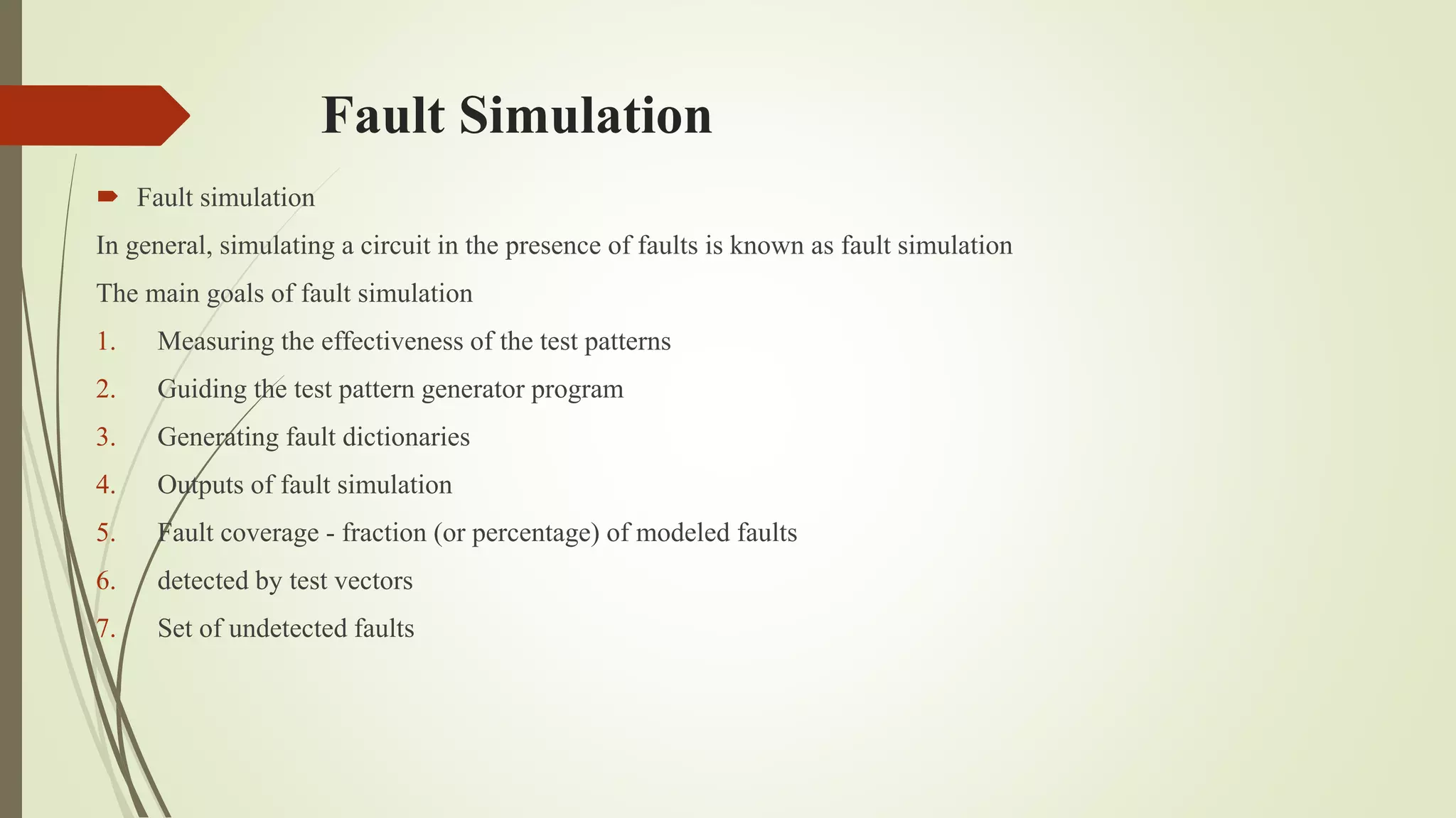 Fault Simulation
 Fault simulation
In general, simulating a circuit in the presence of faults is known as fault simulation
The main goals of fault simulation
1. Measuring the effectiveness of the test patterns
2. Guiding the test pattern generator program
3. Generating fault dictionaries
4. Outputs of fault simulation
5. Fault coverage - fraction (or percentage) of modeled faults
6. detected by test vectors
7. Set of undetected faults
 