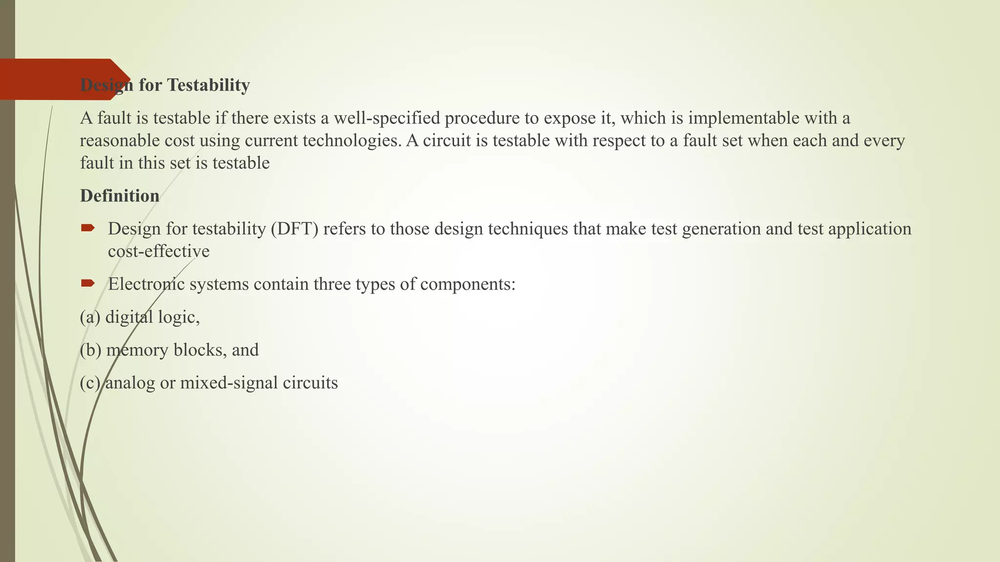 Design for Testability
A fault is testable if there exists a well-specified procedure to expose it, which is implementable with a
reasonable cost using current technologies. A circuit is testable with respect to a fault set when each and every
fault in this set is testable
Definition
 Design for testability (DFT) refers to those design techniques that make test generation and test application
cost-effective
 Electronic systems contain three types of components:
(a) digital logic,
(b) memory blocks, and
(c) analog or mixed-signal circuits
 