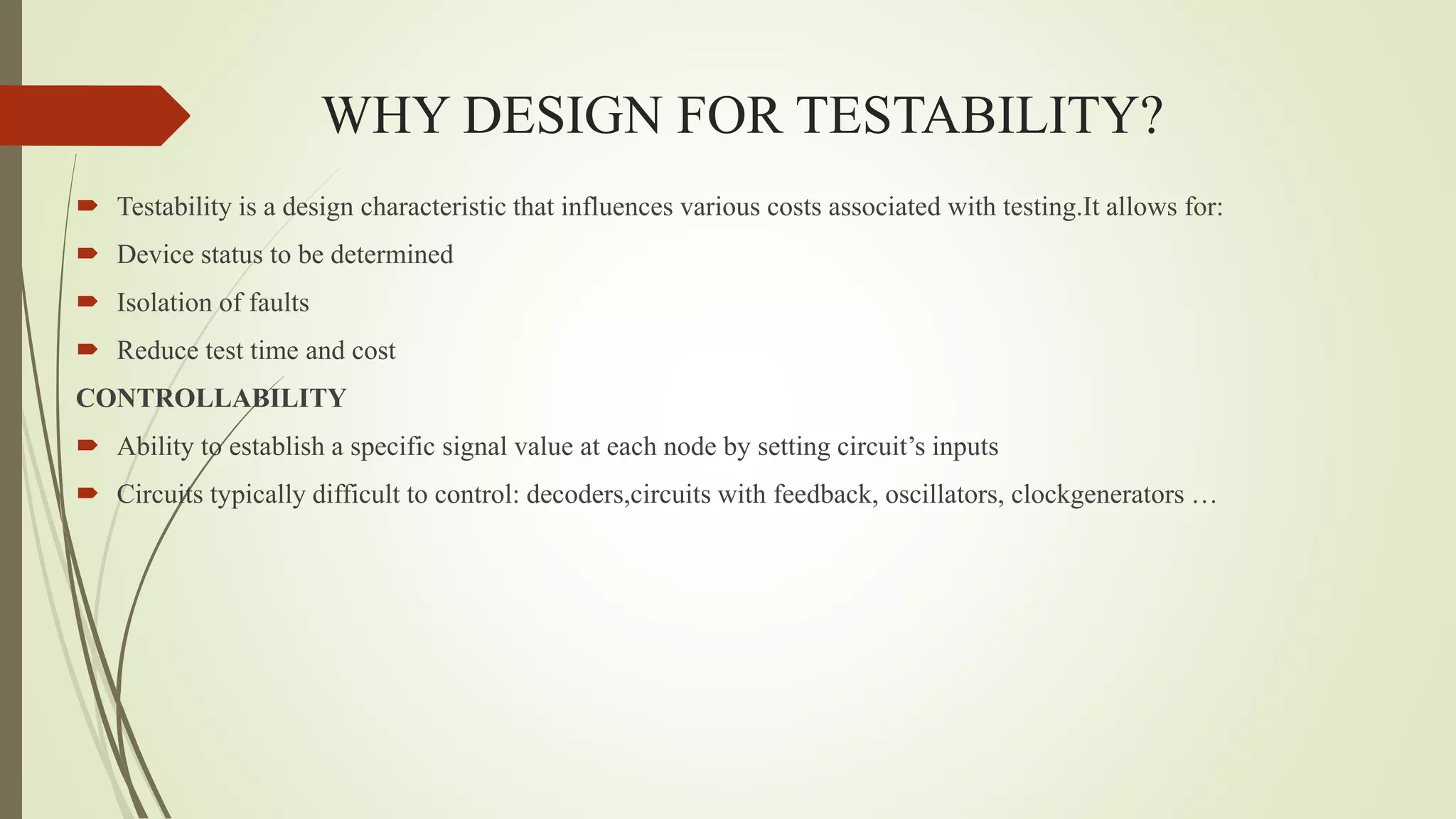 WHY DESIGN FOR TESTABILITY?
 Testability is a design characteristic that influences various costs associated with testing.It allows for:
 Device status to be determined
 Isolation of faults
 Reduce test time and cost
CONTROLLABILITY
 Ability to establish a specific signal value at each node by setting circuit’s inputs
 Circuits typically difficult to control: decoders,circuits with feedback, oscillators, clockgenerators …
 