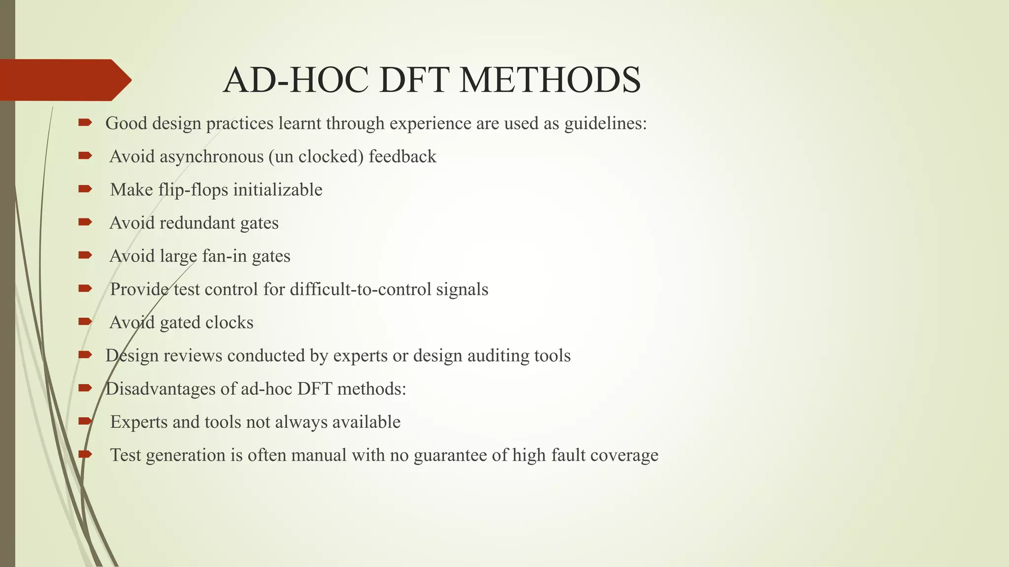 AD-HOC DFT METHODS
 Good design practices learnt through experience are used as guidelines:
 Avoid asynchronous (un clocked) feedback
 Make flip-flops initializable
 Avoid redundant gates
 Avoid large fan-in gates
 Provide test control for difficult-to-control signals
 Avoid gated clocks
 Design reviews conducted by experts or design auditing tools
 Disadvantages of ad-hoc DFT methods:
 Experts and tools not always available
 Test generation is often manual with no guarantee of high fault coverage
 