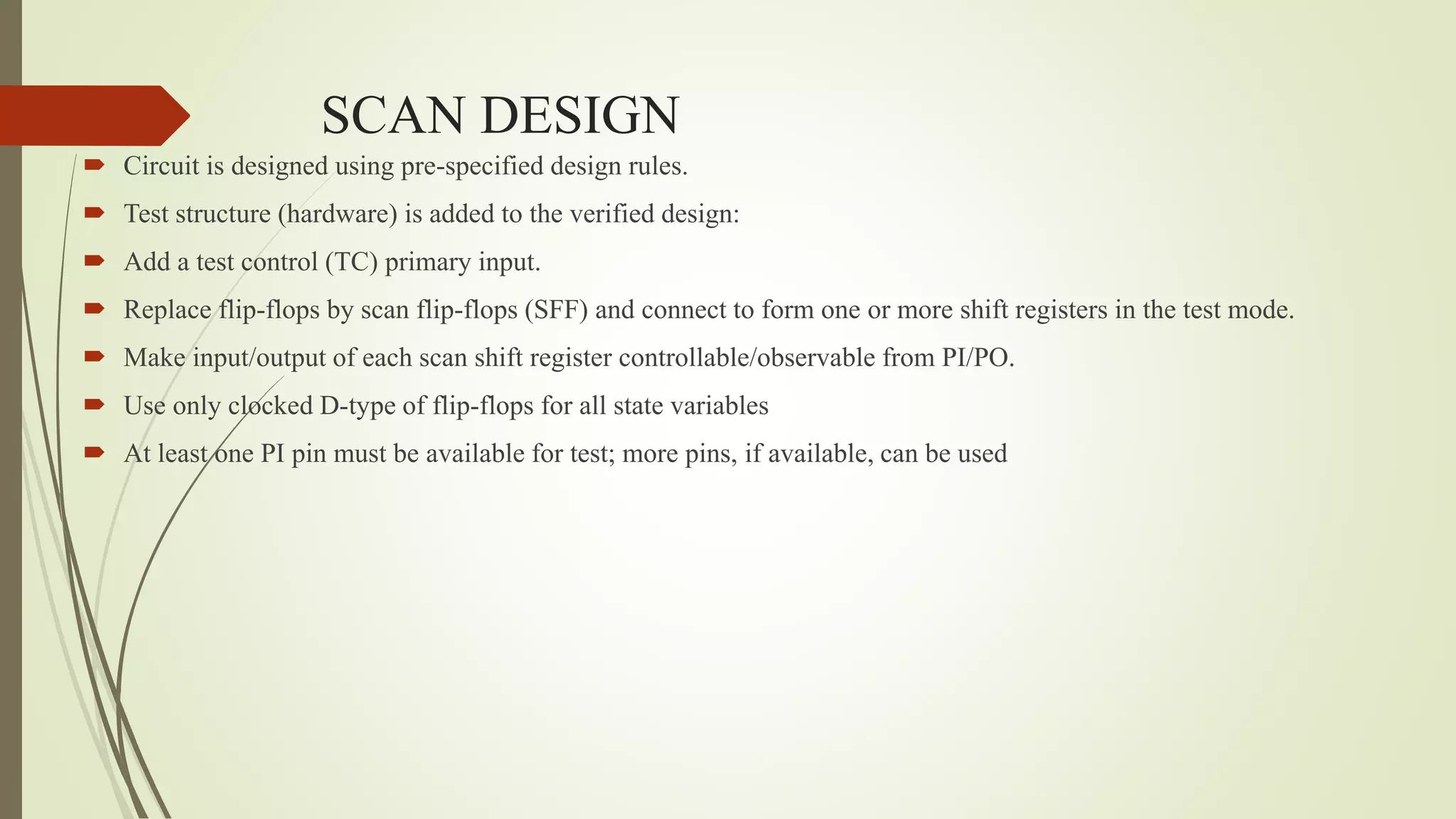 SCAN DESIGN
 Circuit is designed using pre-specified design rules.
 Test structure (hardware) is added to the verified design:
 Add a test control (TC) primary input.
 Replace flip-flops by scan flip-flops (SFF) and connect to form one or more shift registers in the test mode.
 Make input/output of each scan shift register controllable/observable from PI/PO.
 Use only clocked D-type of flip-flops for all state variables
 At least one PI pin must be available for test; more pins, if available, can be used
 