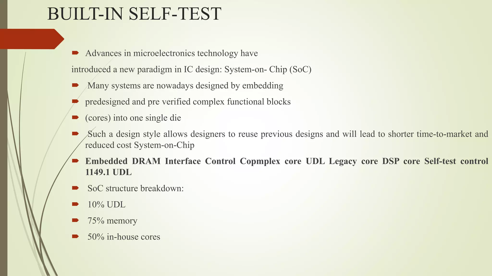 BUILT-IN SELF-TEST
 Advances in microelectronics technology have
introduced a new paradigm in IC design: System-on- Chip (SoC)
 Many systems are nowadays designed by embedding
 predesigned and pre verified complex functional blocks
 (cores) into one single die
 Such a design style allows designers to reuse previous designs and will lead to shorter time-to-market and
reduced cost System-on-Chip
 Embedded DRAM Interface Control Copmplex core UDL Legacy core DSP core Self-test control
1149.1 UDL
 SoC structure breakdown:
 10% UDL
 75% memory
 50% in-house cores
 