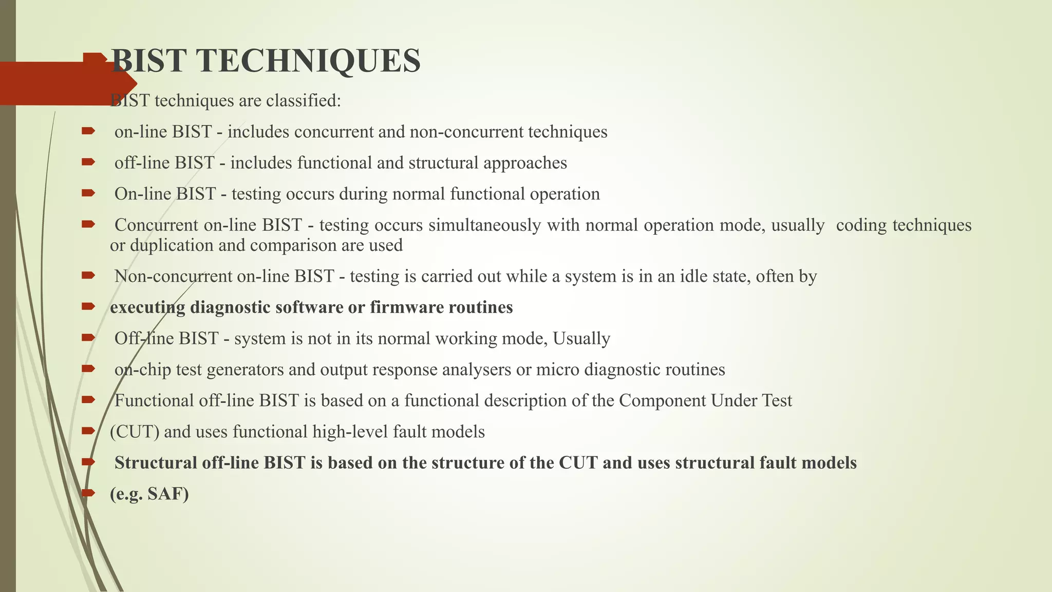 BIST TECHNIQUES
 BIST techniques are classified:
 on-line BIST - includes concurrent and non-concurrent techniques
 off-line BIST - includes functional and structural approaches
 On-line BIST - testing occurs during normal functional operation
 Concurrent on-line BIST - testing occurs simultaneously with normal operation mode, usually coding techniques
or duplication and comparison are used
 Non-concurrent on-line BIST - testing is carried out while a system is in an idle state, often by
 executing diagnostic software or firmware routines
 Off-line BIST - system is not in its normal working mode, Usually
 on-chip test generators and output response analysers or micro diagnostic routines
 Functional off-line BIST is based on a functional description of the Component Under Test
 (CUT) and uses functional high-level fault models
 Structural off-line BIST is based on the structure of the CUT and uses structural fault models
 (e.g. SAF)
 