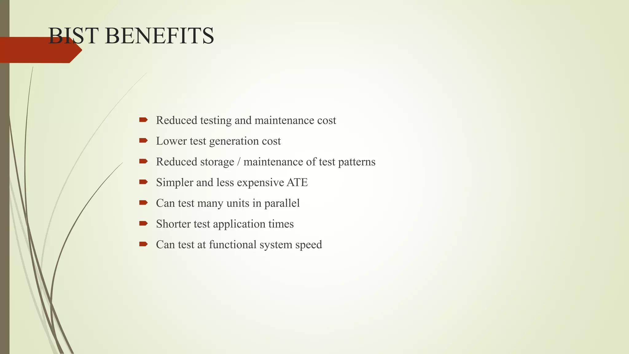 BIST BENEFITS
 Reduced testing and maintenance cost
 Lower test generation cost
 Reduced storage / maintenance of test patterns
 Simpler and less expensive ATE
 Can test many units in parallel
 Shorter test application times
 Can test at functional system speed
 