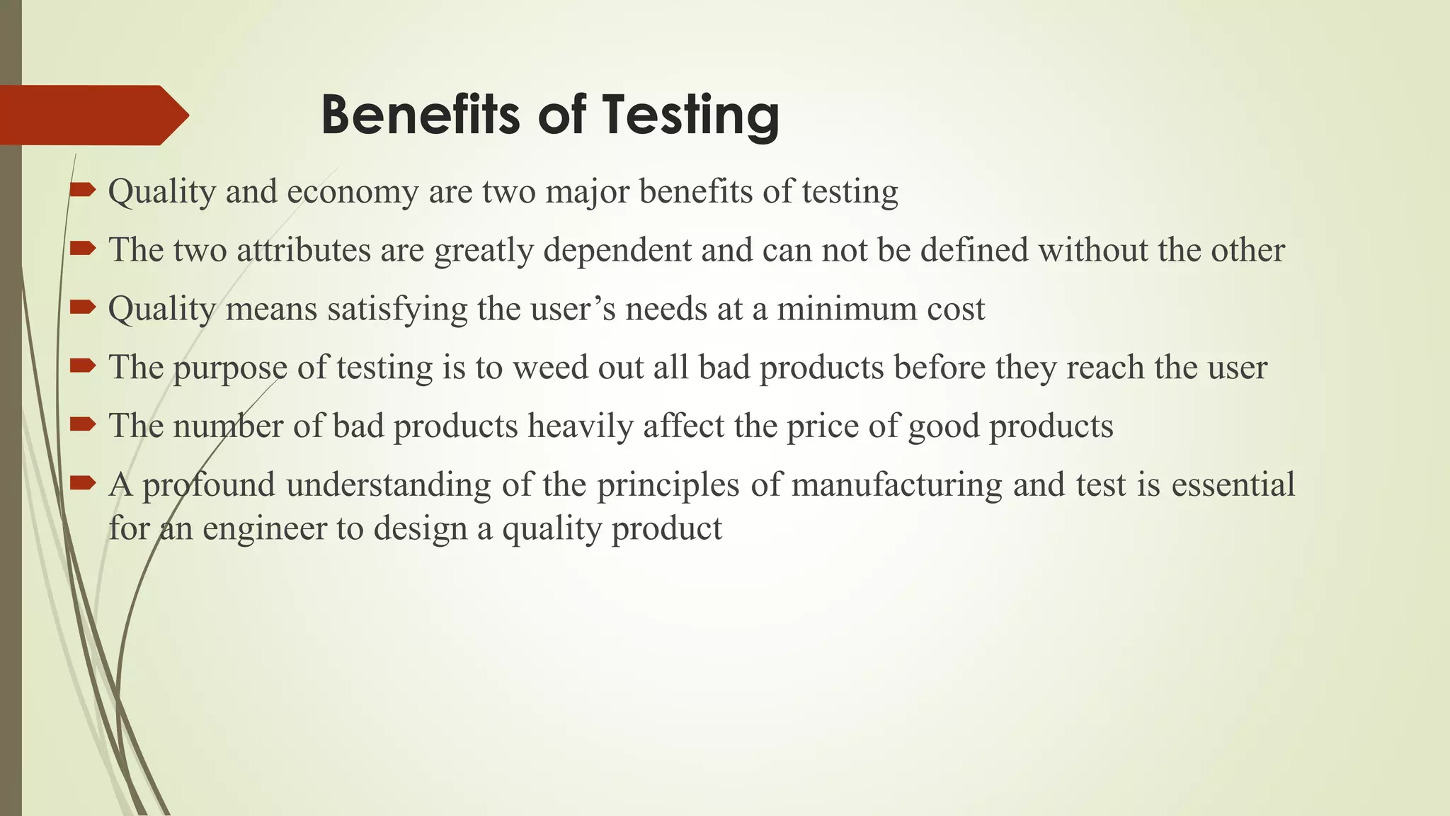 Benefits of Testing
 Quality and economy are two major benefits of testing
 The two attributes are greatly dependent and can not be defined without the other
 Quality means satisfying the user’s needs at a minimum cost
 The purpose of testing is to weed out all bad products before they reach the user
 The number of bad products heavily affect the price of good products
 A profound understanding of the principles of manufacturing and test is essential
for an engineer to design a quality product
 