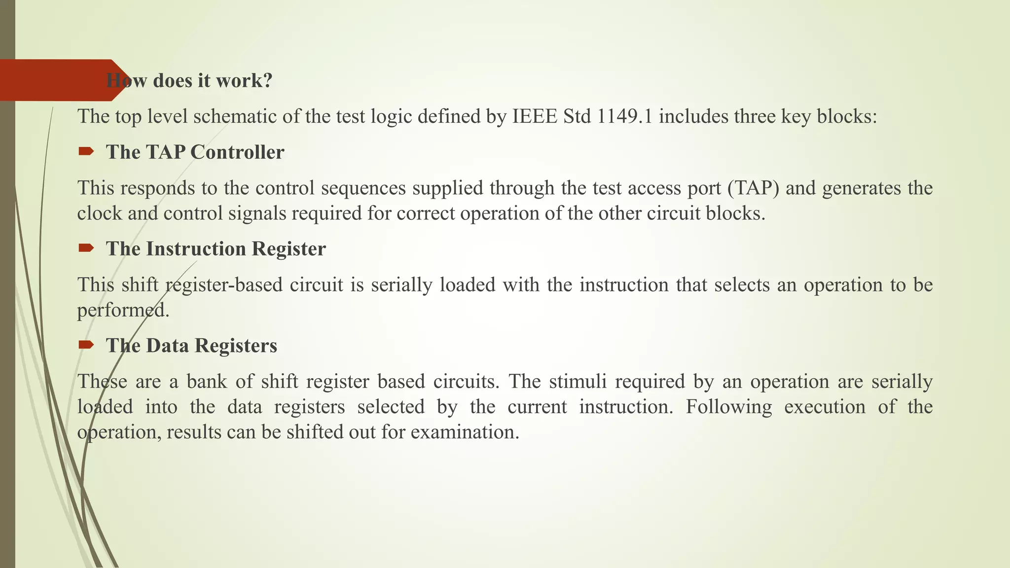  How does it work?
The top level schematic of the test logic defined by IEEE Std 1149.1 includes three key blocks:
 The TAP Controller
This responds to the control sequences supplied through the test access port (TAP) and generates the
clock and control signals required for correct operation of the other circuit blocks.
 The Instruction Register
This shift register-based circuit is serially loaded with the instruction that selects an operation to be
performed.
 The Data Registers
These are a bank of shift register based circuits. The stimuli required by an operation are serially
loaded into the data registers selected by the current instruction. Following execution of the
operation, results can be shifted out for examination.
 
