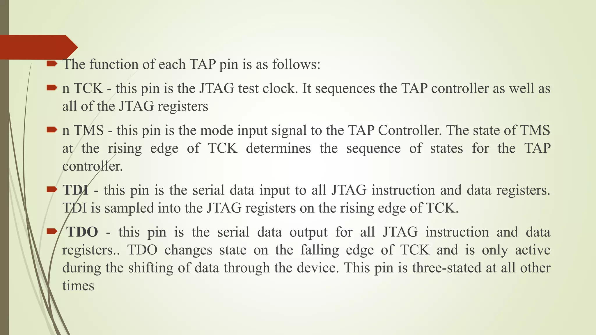  The function of each TAP pin is as follows:
 n TCK - this pin is the JTAG test clock. It sequences the TAP controller as well as
all of the JTAG registers
 n TMS - this pin is the mode input signal to the TAP Controller. The state of TMS
at the rising edge of TCK determines the sequence of states for the TAP
controller.
 TDI - this pin is the serial data input to all JTAG instruction and data registers.
TDI is sampled into the JTAG registers on the rising edge of TCK.
 TDO - this pin is the serial data output for all JTAG instruction and data
registers.. TDO changes state on the falling edge of TCK and is only active
during the shifting of data through the device. This pin is three-stated at all other
times
 