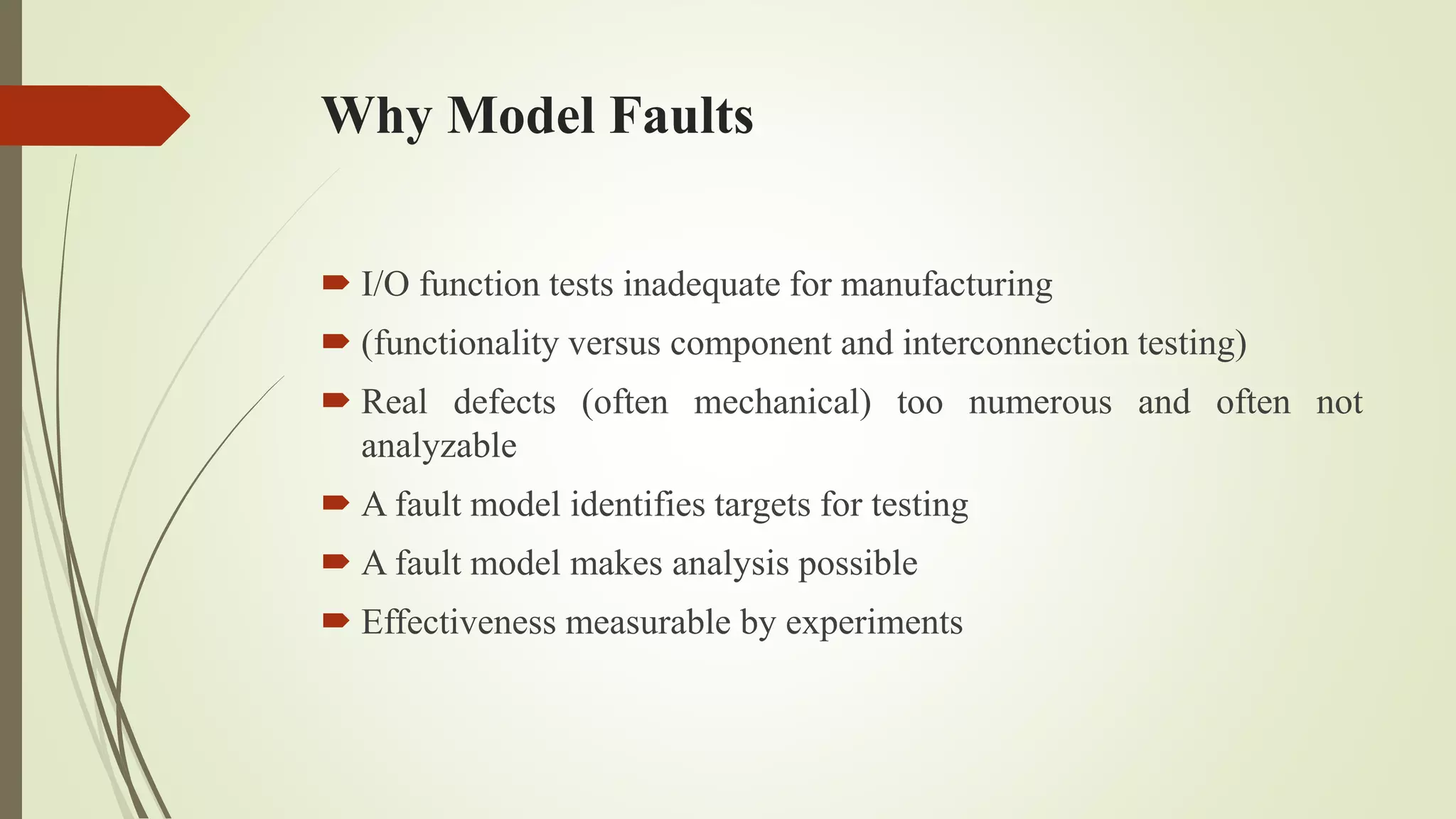 Why Model Faults
 I/O function tests inadequate for manufacturing
 (functionality versus component and interconnection testing)
 Real defects (often mechanical) too numerous and often not
analyzable
 A fault model identifies targets for testing
 A fault model makes analysis possible
 Effectiveness measurable by experiments
 