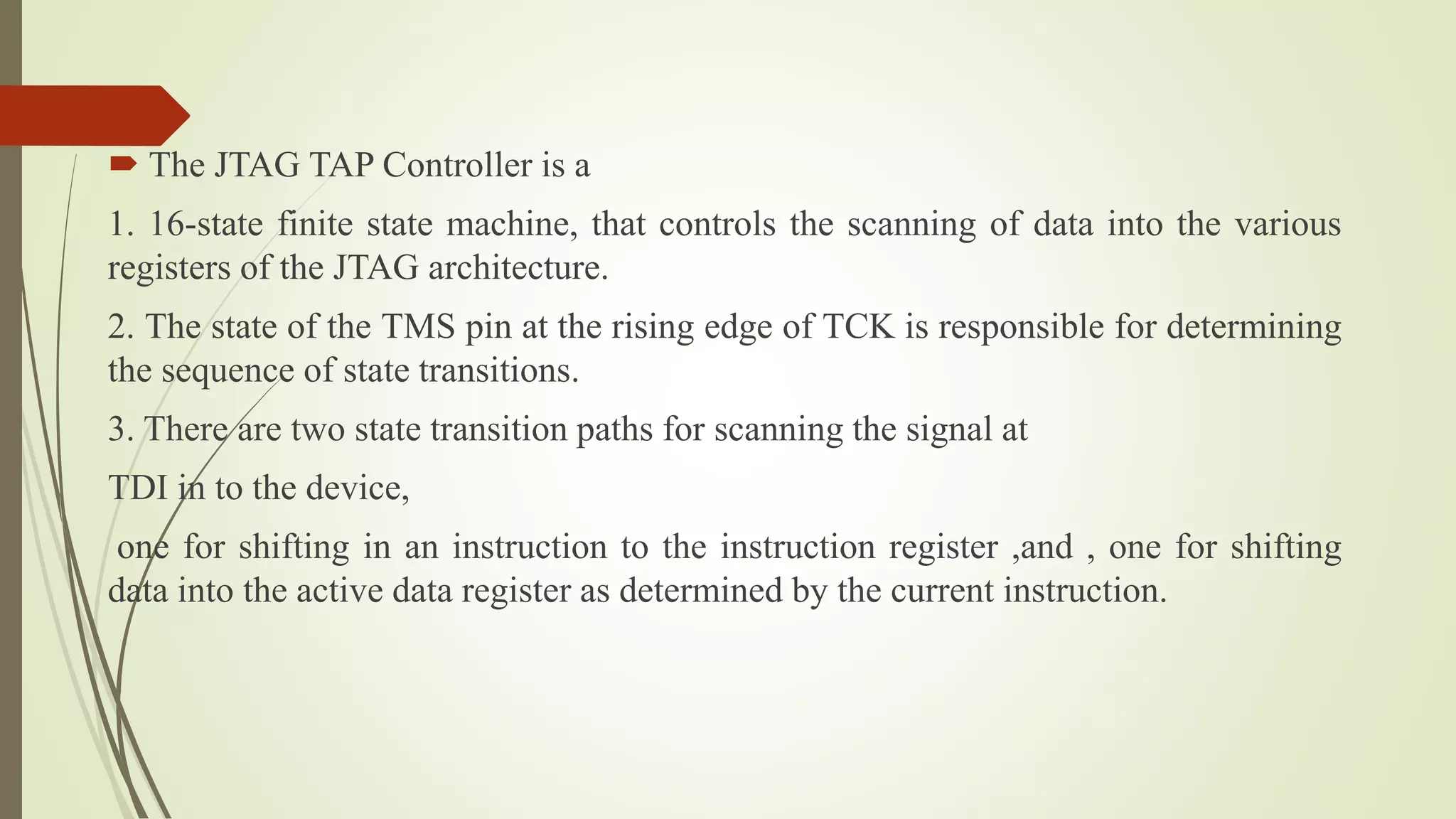  The JTAG TAP Controller is a
1. 16-state finite state machine, that controls the scanning of data into the various
registers of the JTAG architecture.
2. The state of the TMS pin at the rising edge of TCK is responsible for determining
the sequence of state transitions.
3. There are two state transition paths for scanning the signal at
TDI in to the device,
one for shifting in an instruction to the instruction register ,and , one for shifting
data into the active data register as determined by the current instruction.
 