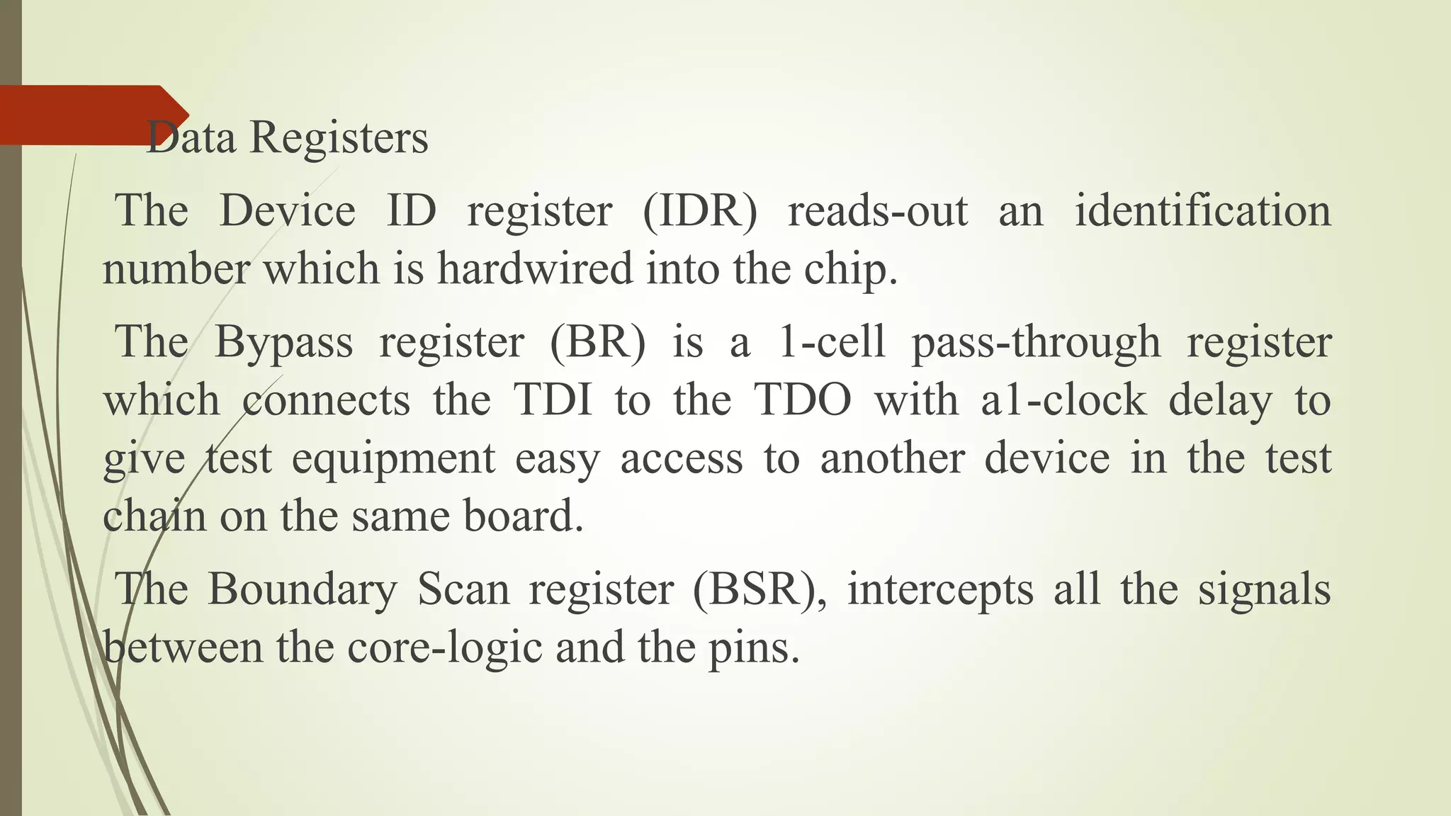 Data Registers
The Device ID register (IDR) reads-out an identification
number which is hardwired into the chip.
The Bypass register (BR) is a 1-cell pass-through register
which connects the TDI to the TDO with a1-clock delay to
give test equipment easy access to another device in the test
chain on the same board.
The Boundary Scan register (BSR), intercepts all the signals
between the core-logic and the pins.
 