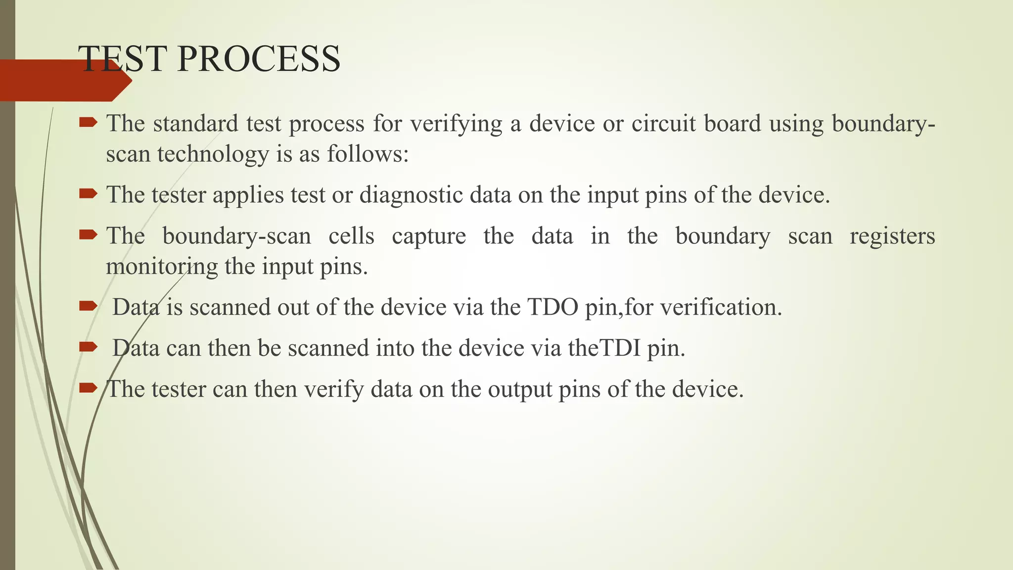 TEST PROCESS
 The standard test process for verifying a device or circuit board using boundary-
scan technology is as follows:
 The tester applies test or diagnostic data on the input pins of the device.
 The boundary-scan cells capture the data in the boundary scan registers
monitoring the input pins.
 Data is scanned out of the device via the TDO pin,for verification.
 Data can then be scanned into the device via theTDI pin.
 The tester can then verify data on the output pins of the device.
 