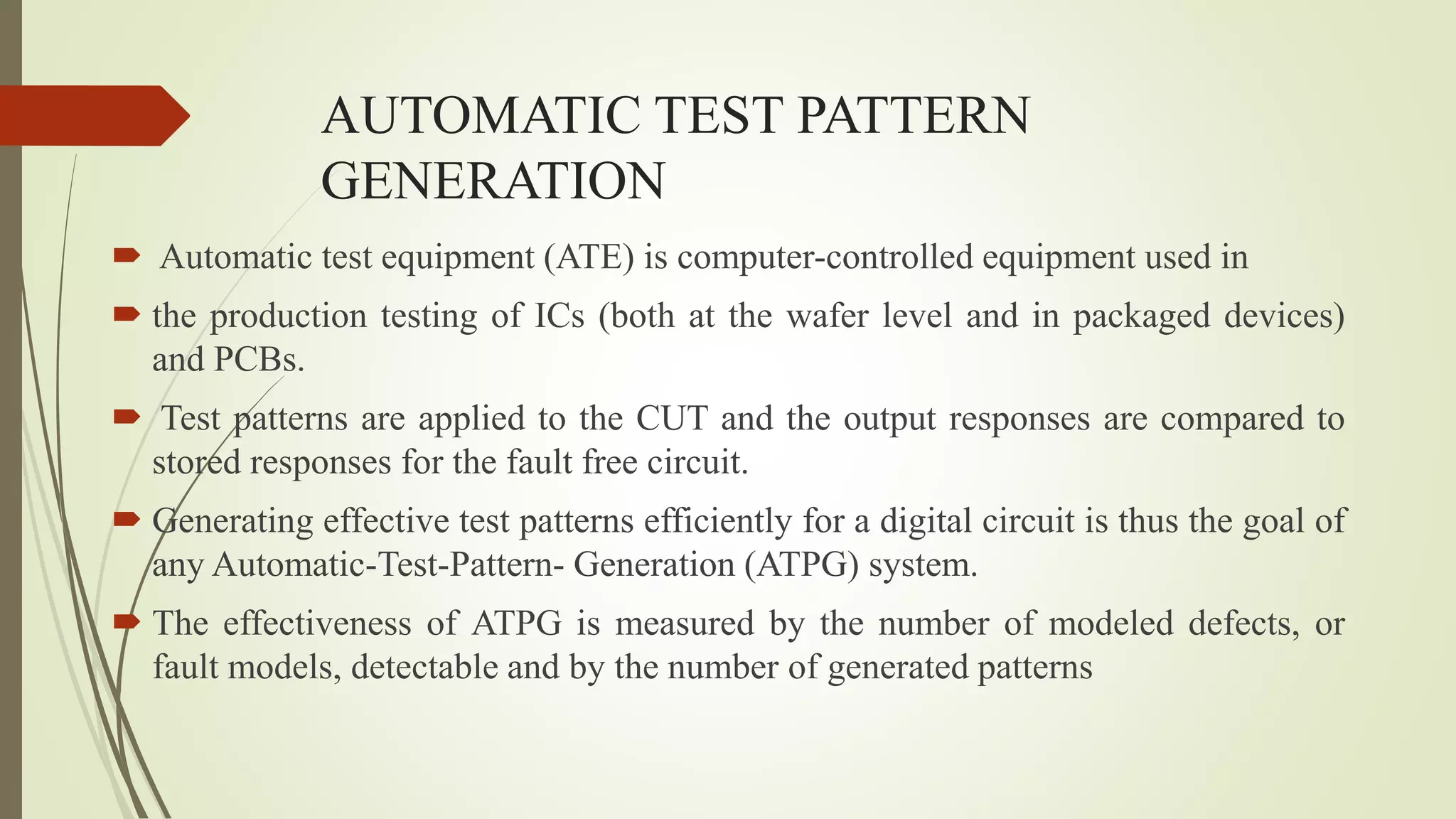 AUTOMATIC TEST PATTERN
GENERATION
 Automatic test equipment (ATE) is computer-controlled equipment used in
 the production testing of ICs (both at the wafer level and in packaged devices)
and PCBs.
 Test patterns are applied to the CUT and the output responses are compared to
stored responses for the fault free circuit.
 Generating effective test patterns efficiently for a digital circuit is thus the goal of
any Automatic-Test-Pattern- Generation (ATPG) system.
 The effectiveness of ATPG is measured by the number of modeled defects, or
fault models, detectable and by the number of generated patterns
 
