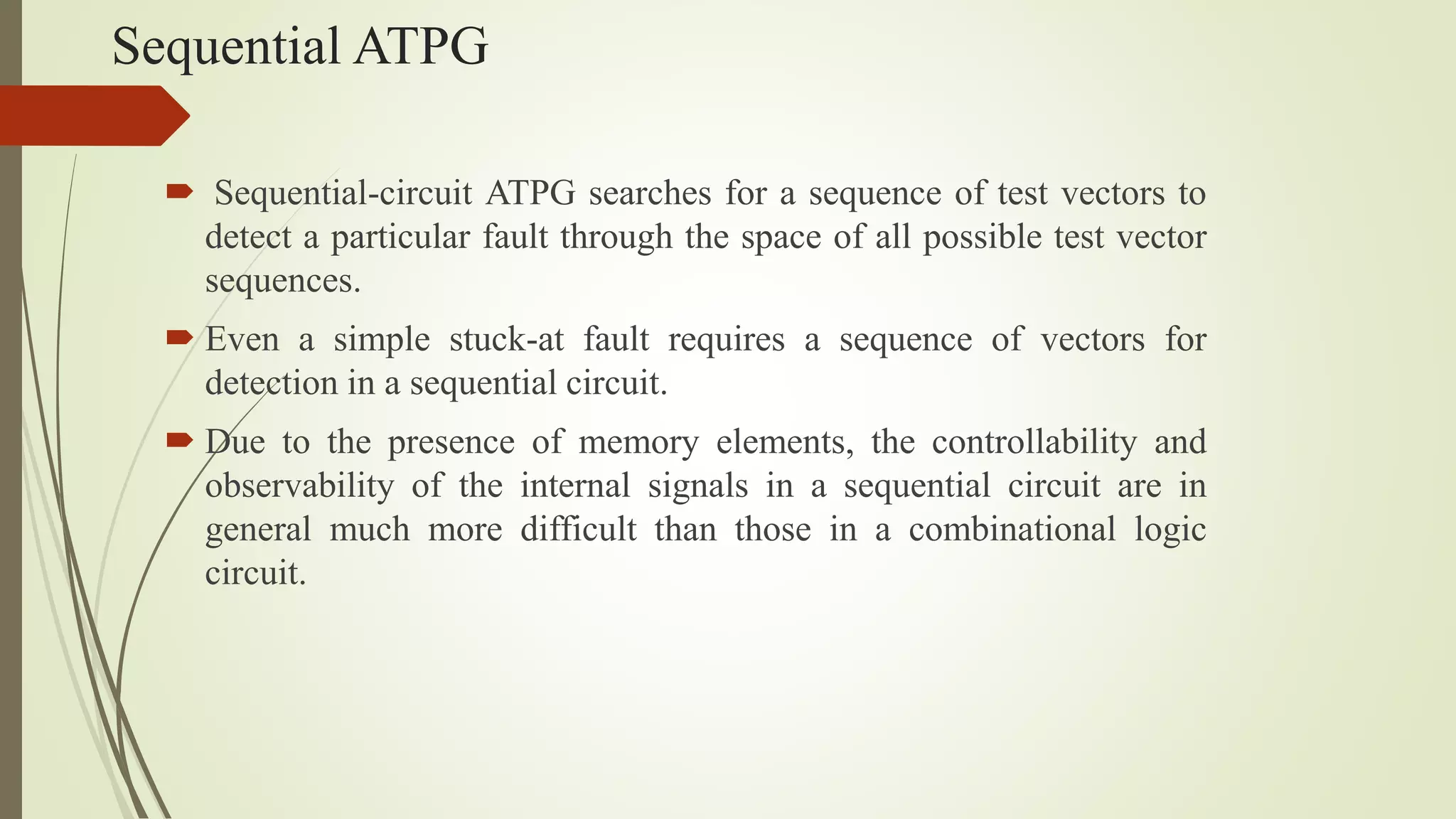 Sequential ATPG
 Sequential-circuit ATPG searches for a sequence of test vectors to
detect a particular fault through the space of all possible test vector
sequences.
 Even a simple stuck-at fault requires a sequence of vectors for
detection in a sequential circuit.
 Due to the presence of memory elements, the controllability and
observability of the internal signals in a sequential circuit are in
general much more difficult than those in a combinational logic
circuit.
 