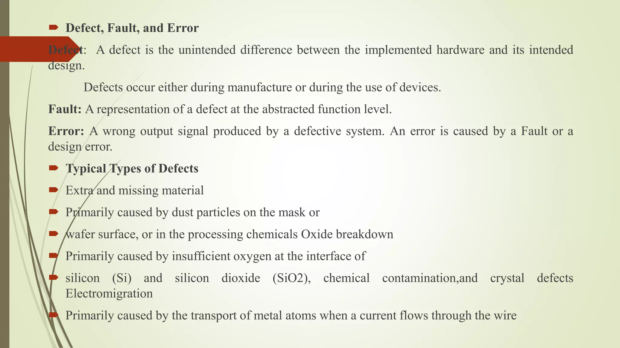  Defect, Fault, and Error
Defect: A defect is the unintended difference between the implemented hardware and its intended
design.
Defects occur either during manufacture or during the use of devices.
Fault: A representation of a defect at the abstracted function level.
Error: A wrong output signal produced by a defective system. An error is caused by a Fault or a
design error.
 Typical Types of Defects
 Extra and missing material
 Primarily caused by dust particles on the mask or
 wafer surface, or in the processing chemicals Oxide breakdown
 Primarily caused by insufficient oxygen at the interface of
 silicon (Si) and silicon dioxide (SiO2), chemical contamination,and crystal defects
Electromigration
 Primarily caused by the transport of metal atoms when a current flows through the wire
 