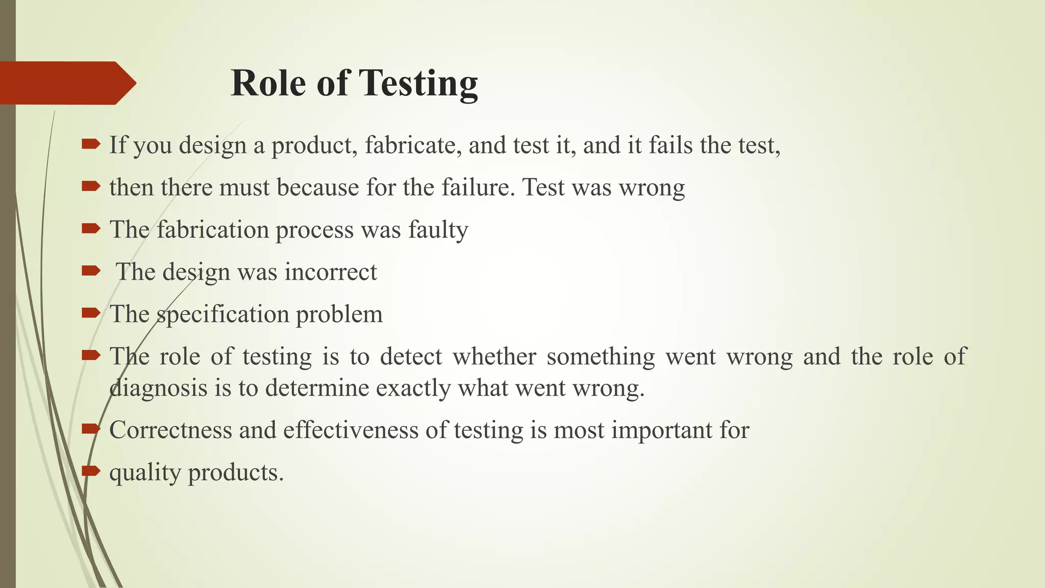 Role of Testing
 If you design a product, fabricate, and test it, and it fails the test,
 then there must because for the failure. Test was wrong
 The fabrication process was faulty
 The design was incorrect
 The specification problem
 The role of testing is to detect whether something went wrong and the role of
diagnosis is to determine exactly what went wrong.
 Correctness and effectiveness of testing is most important for
 quality products.
 