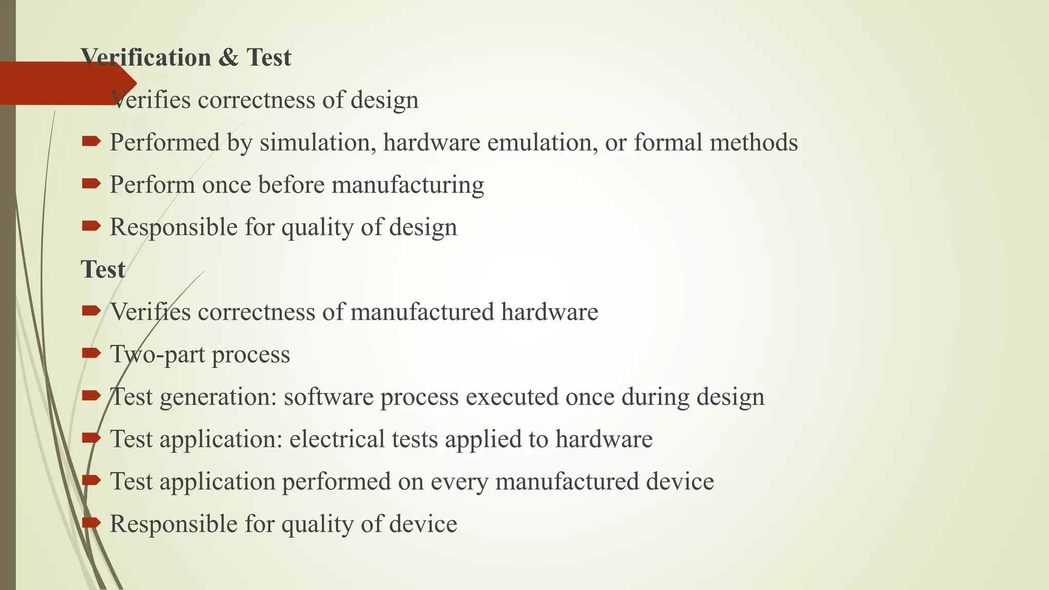 Verification & Test
 Verifies correctness of design
 Performed by simulation, hardware emulation, or formal methods
 Perform once before manufacturing
 Responsible for quality of design
Test
 Verifies correctness of manufactured hardware
 Two-part process
 Test generation: software process executed once during design
 Test application: electrical tests applied to hardware
 Test application performed on every manufactured device
 Responsible for quality of device
 