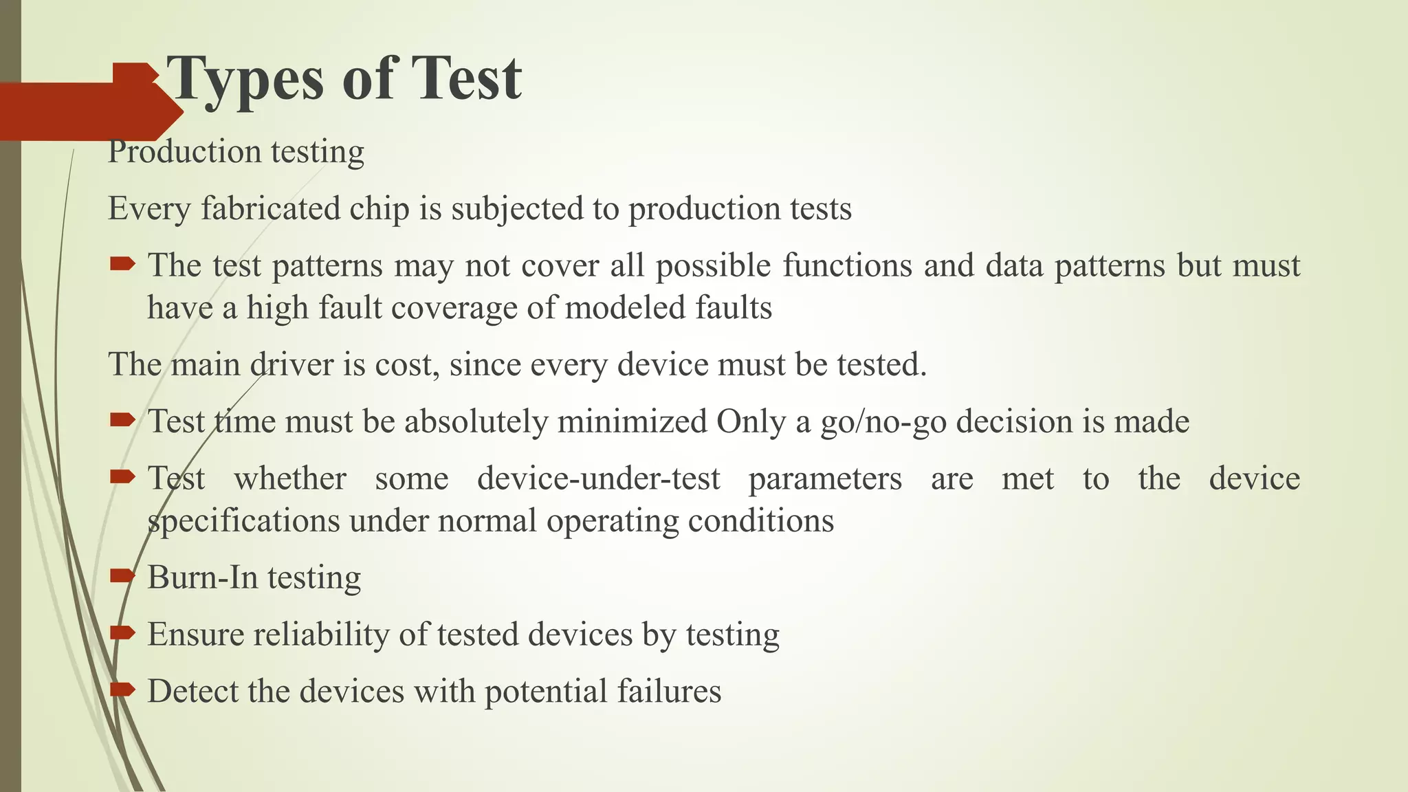 Types of Test
Production testing
Every fabricated chip is subjected to production tests
 The test patterns may not cover all possible functions and data patterns but must
have a high fault coverage of modeled faults
The main driver is cost, since every device must be tested.
 Test time must be absolutely minimized Only a go/no-go decision is made
 Test whether some device-under-test parameters are met to the device
specifications under normal operating conditions
 Burn-In testing
 Ensure reliability of tested devices by testing
 Detect the devices with potential failures
 